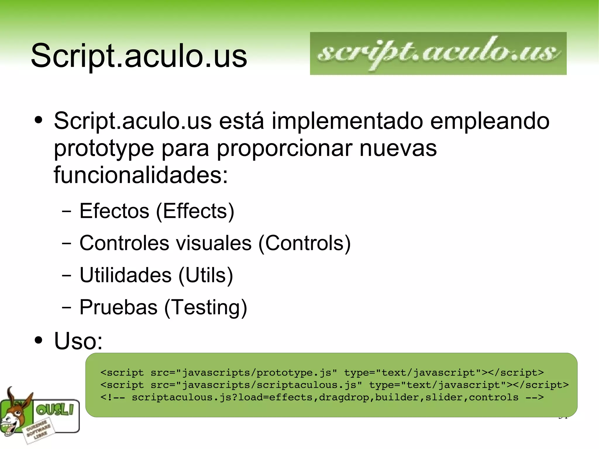 Script.aculo.us Script.aculo.us está implementado empleando prototype para proporcionar nuevas funcionalidades: Efectos (Effects) Controles visuales (Controls) Utilidades (Utils) Pruebas (Testing) Uso: <script src=&quot;javascripts/prototype.js&quot; type=&quot;text/javascript&quot;></script> <script src=&quot;javascripts/scriptaculous.js&quot; type=&quot;text/javascript&quot;></script> <!-- scriptaculous.js?load=effects,dragdrop,builder,slider,controls --> 