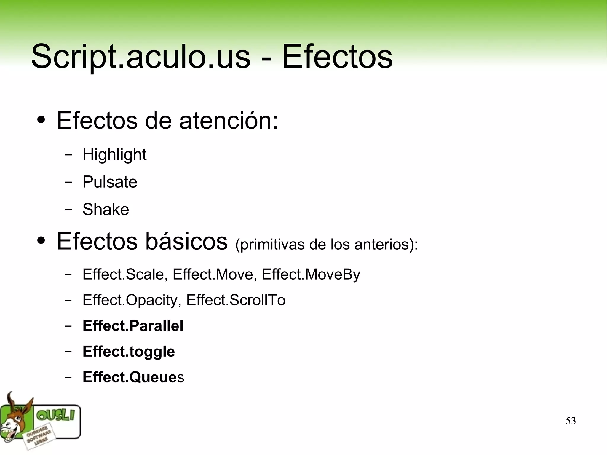 Script.aculo.us - Efectos Efectos de atención: Highlight Pulsate Shake Efectos básicos  (primitivas de los anterios): Effect.Scale, Effect.Move, Effect.MoveBy Effect.Opacity, Effect.ScrollTo Effect.Parallel Effect.toggle Effect.Queue s 