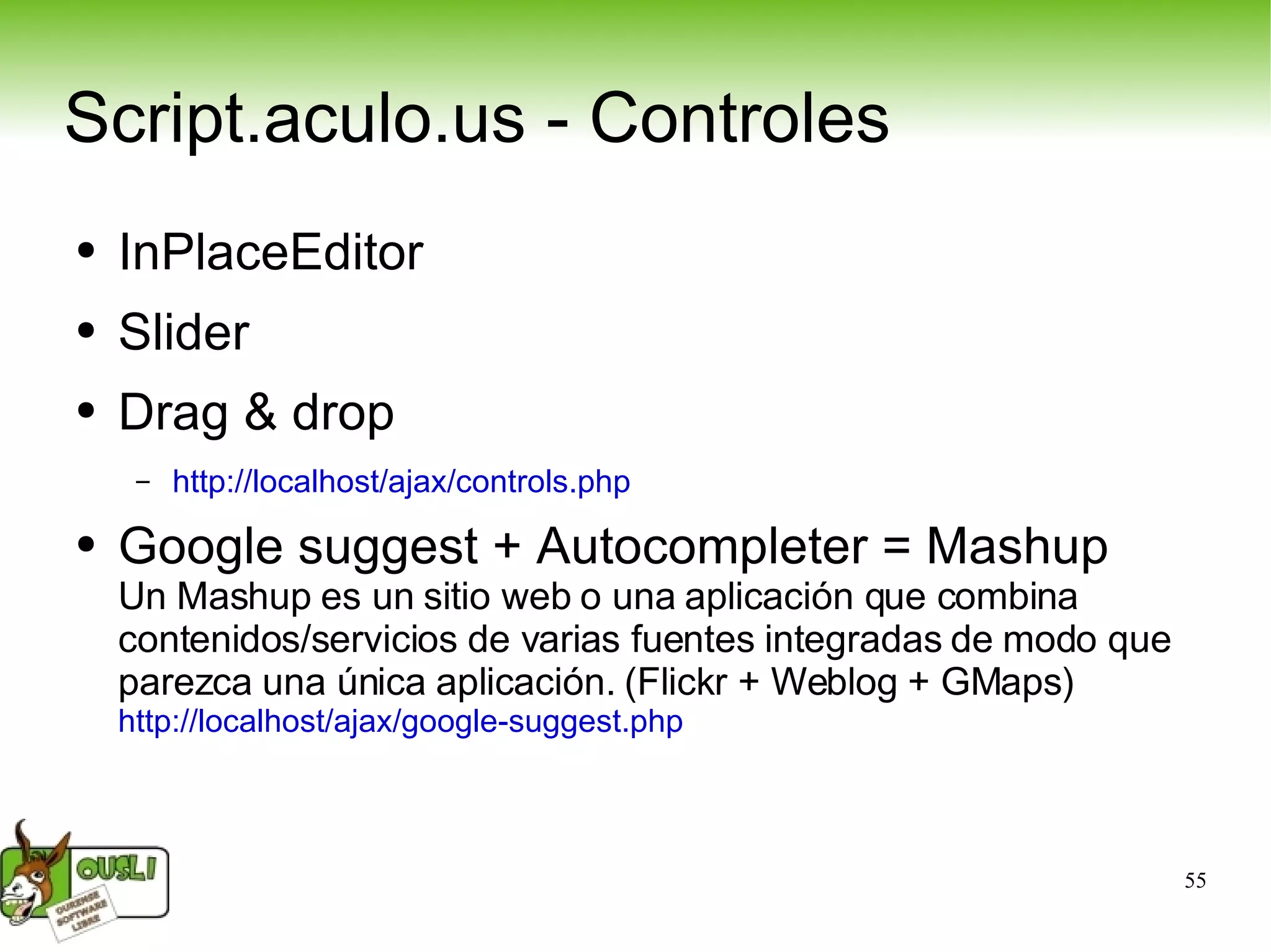 Script.aculo.us - Controles InPlaceEditor Slider Drag & drop http://localhost/ajax/controls.php   Google suggest + Autocompleter = Mashup Un Mashup es un sitio web o una aplicación que combina contenidos/servicios de varias fuentes integradas de modo que parezca una única aplicación. (Flickr + Weblog + GMaps)  http://localhost/ajax/google-suggest.php   