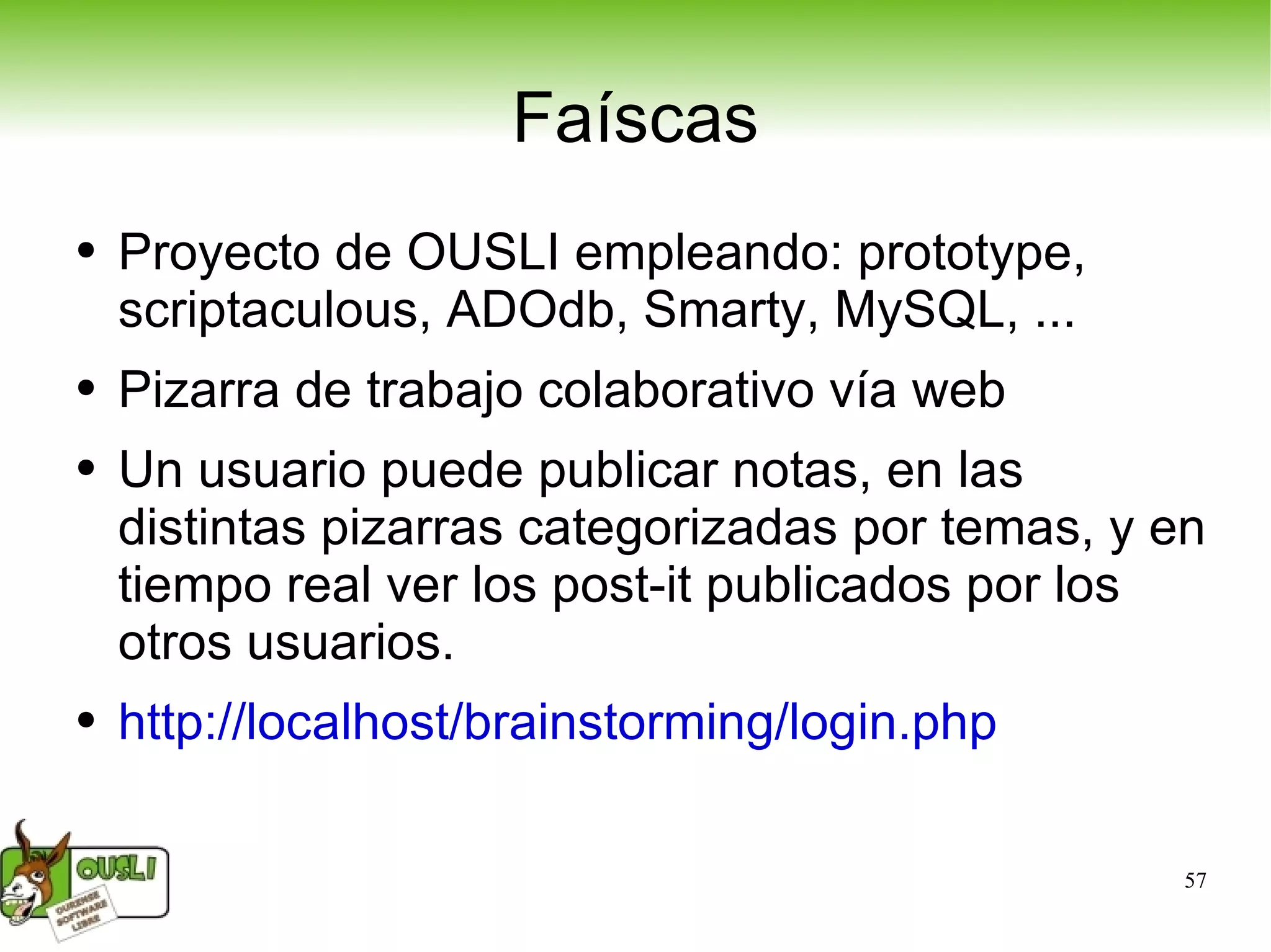 Faíscas Proyecto de OUSLI empleando: prototype, scriptaculous, ADOdb, Smarty, MySQL, ... Pizarra de trabajo colaborativo vía web Un usuario puede publicar notas, en las distintas pizarras categorizadas por temas, y en tiempo real ver los post-it publicados por los otros usuarios. http://localhost/brainstorming/login.php   
