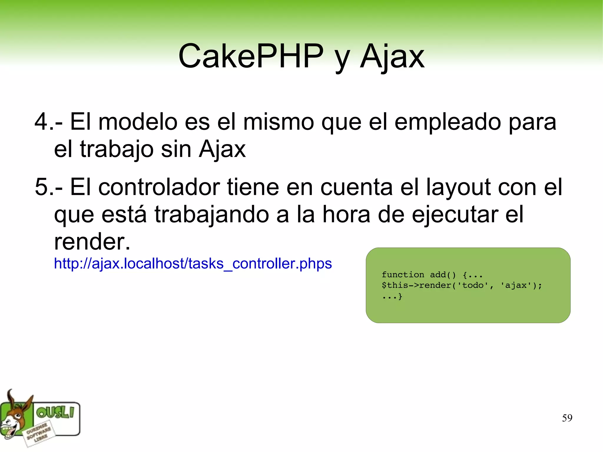 CakePHP y Ajax 4.- El modelo es el mismo que el empleado para el trabajo sin Ajax 5.- El controlador tiene en cuenta el layout con el que está trabajando a la hora de ejecutar el render. http://ajax.localhost/tasks_controller.phps   function add() {... $this->render('todo', 'ajax'); ...} 