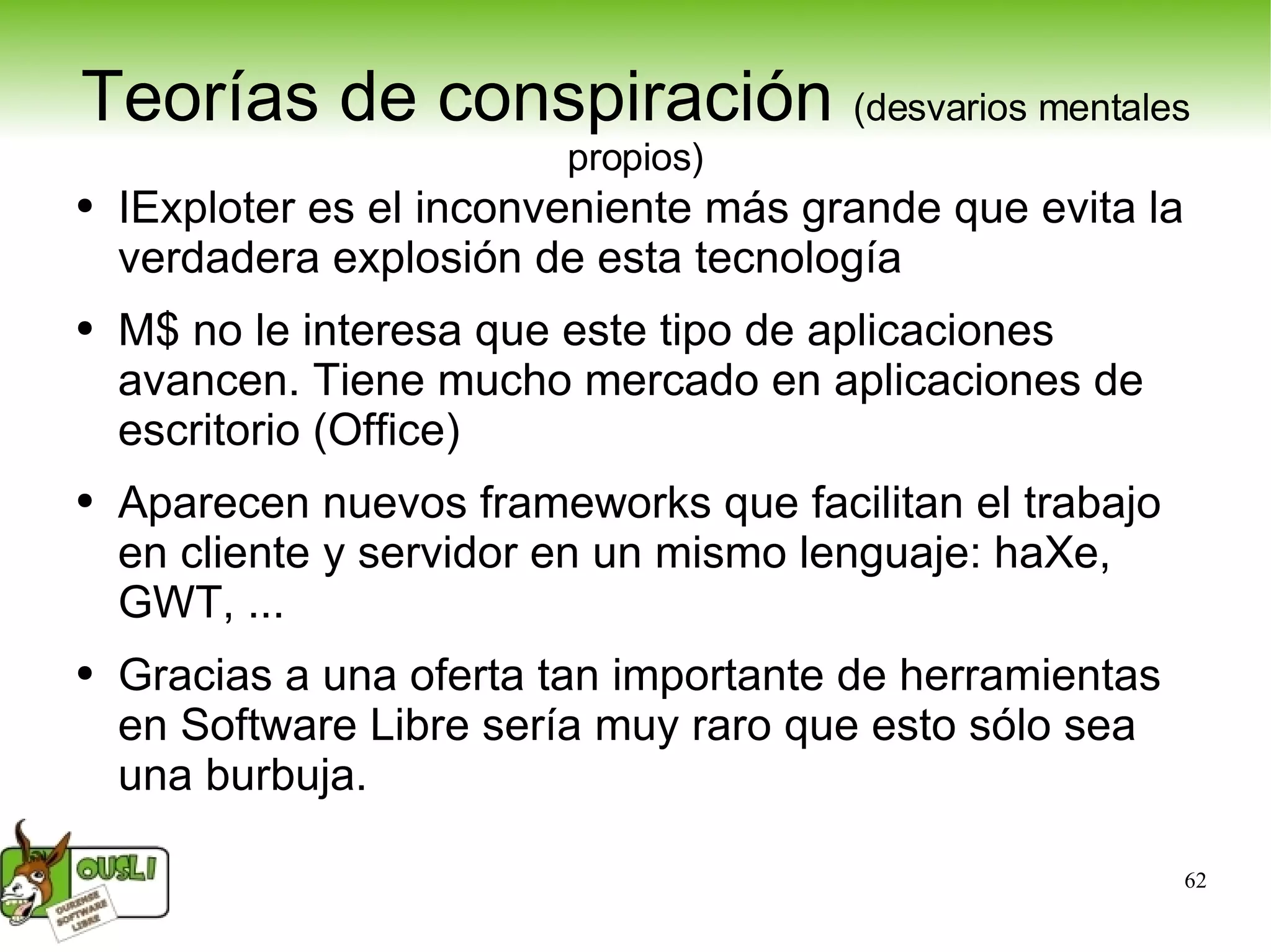Teorías de conspiración  (desvarios mentales propios) IExploter es el inconveniente más grande que evita la verdadera explosión de esta tecnología M$ no le interesa que este tipo de aplicaciones avancen. Tiene mucho mercado en aplicaciones de escritorio (Office) Aparecen nuevos frameworks que facilitan el trabajo en cliente y servidor en un mismo lenguaje: haXe, GWT, ... Gracias a una oferta tan importante de herramientas en Software Libre sería muy raro que esto sólo sea una burbuja. 