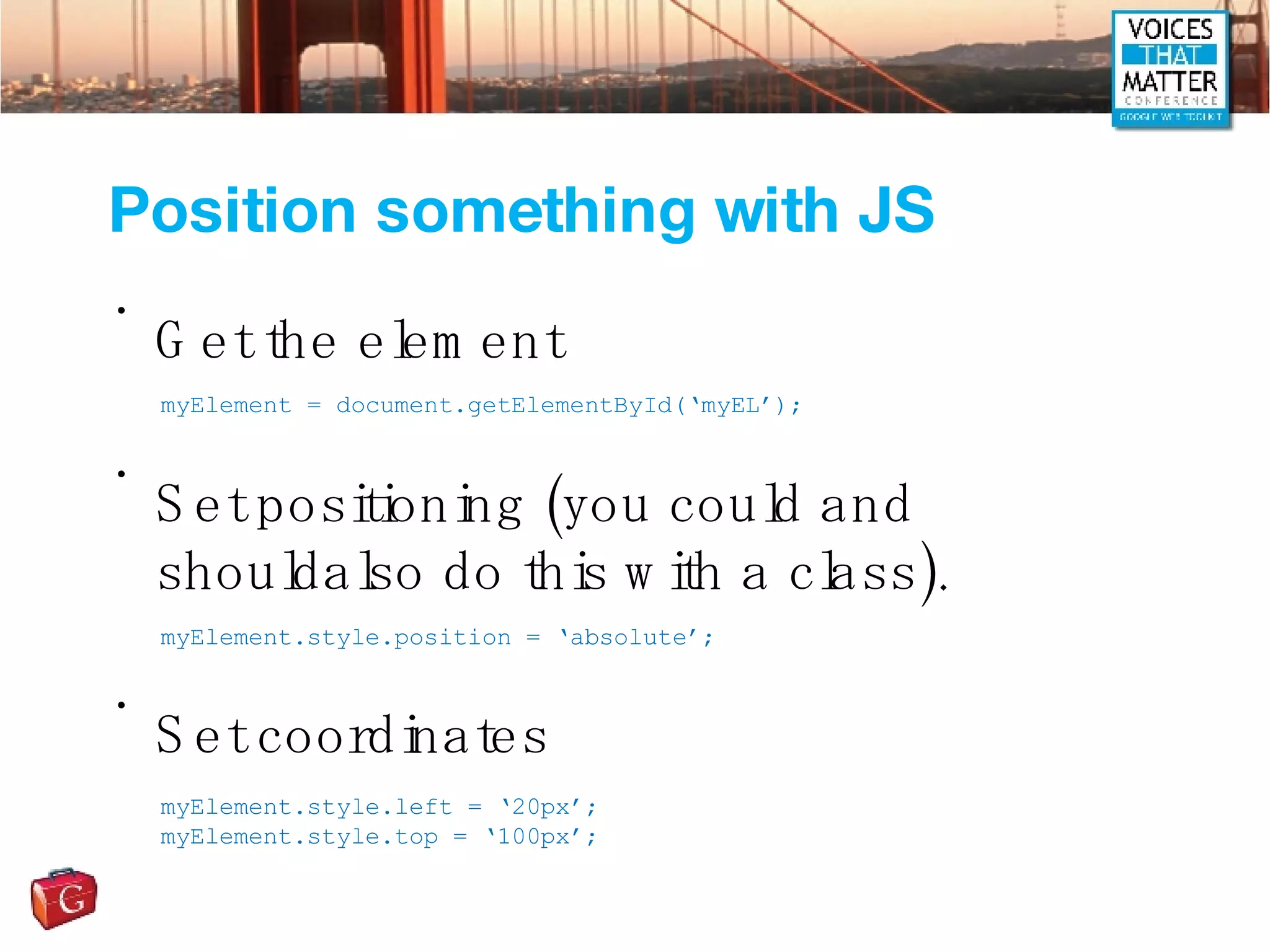 Position something with JS Get the element Set positioning (you could and shouldalso do this with a class). Set coordinates myElement = document.getElementById(‘myEL’); myElement.style.position = ‘absolute’; myElement.style.left = ‘20px’; myElement.style.top = ‘100px’; 