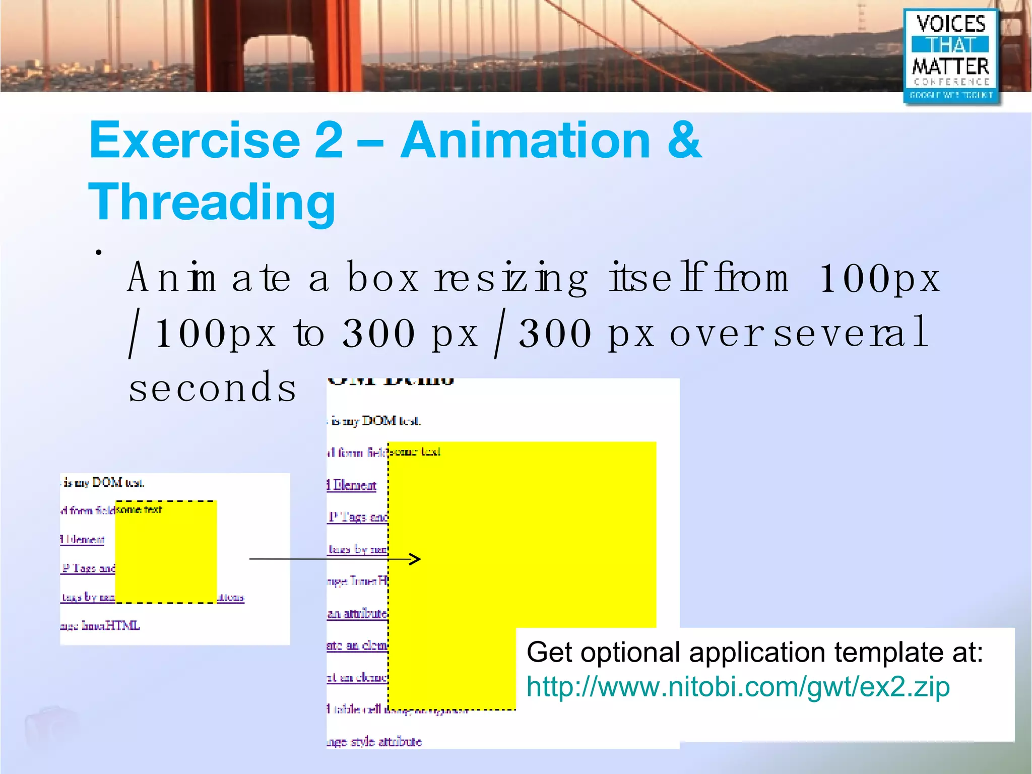 Exercise 2 – Animation & Threading Animate a box resizing itself from 100px / 100px to 300 px / 300 px over several seconds Get optional application template at: http://www.nitobi.com/gwt/ex2.zip 