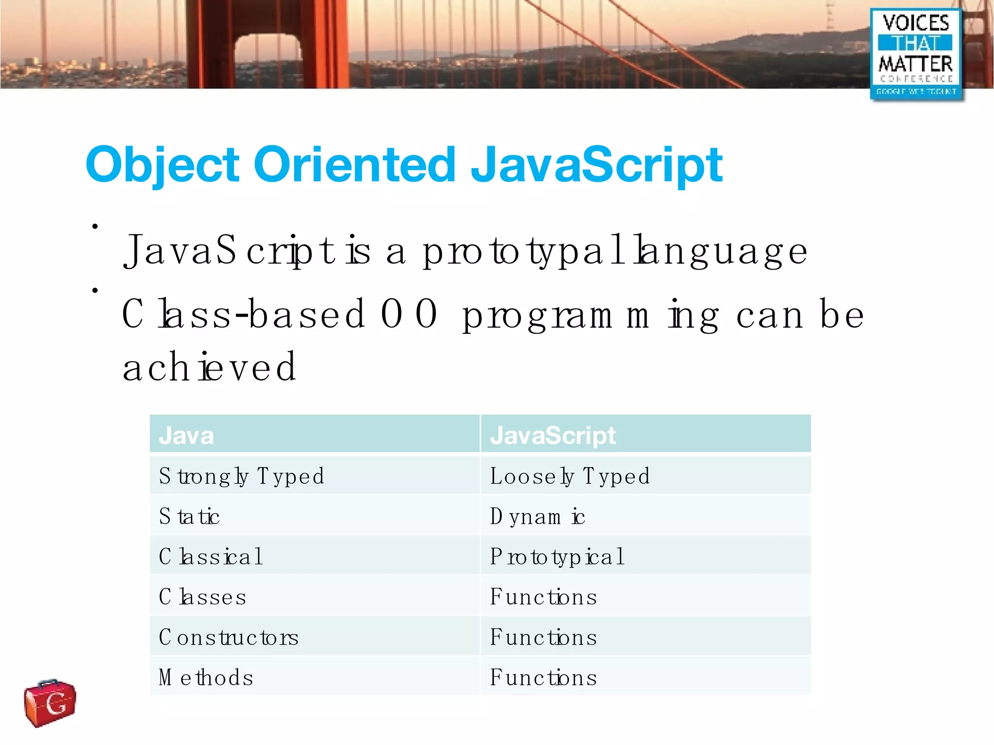 Object Oriented JavaScript JavaScript is a prototypal language Class-based OO programming can be achieved Java JavaScript Strongly Typed Loosely Typed Static Dynamic Classical Prototypical Classes Functions Constructors Functions Methods Functions 