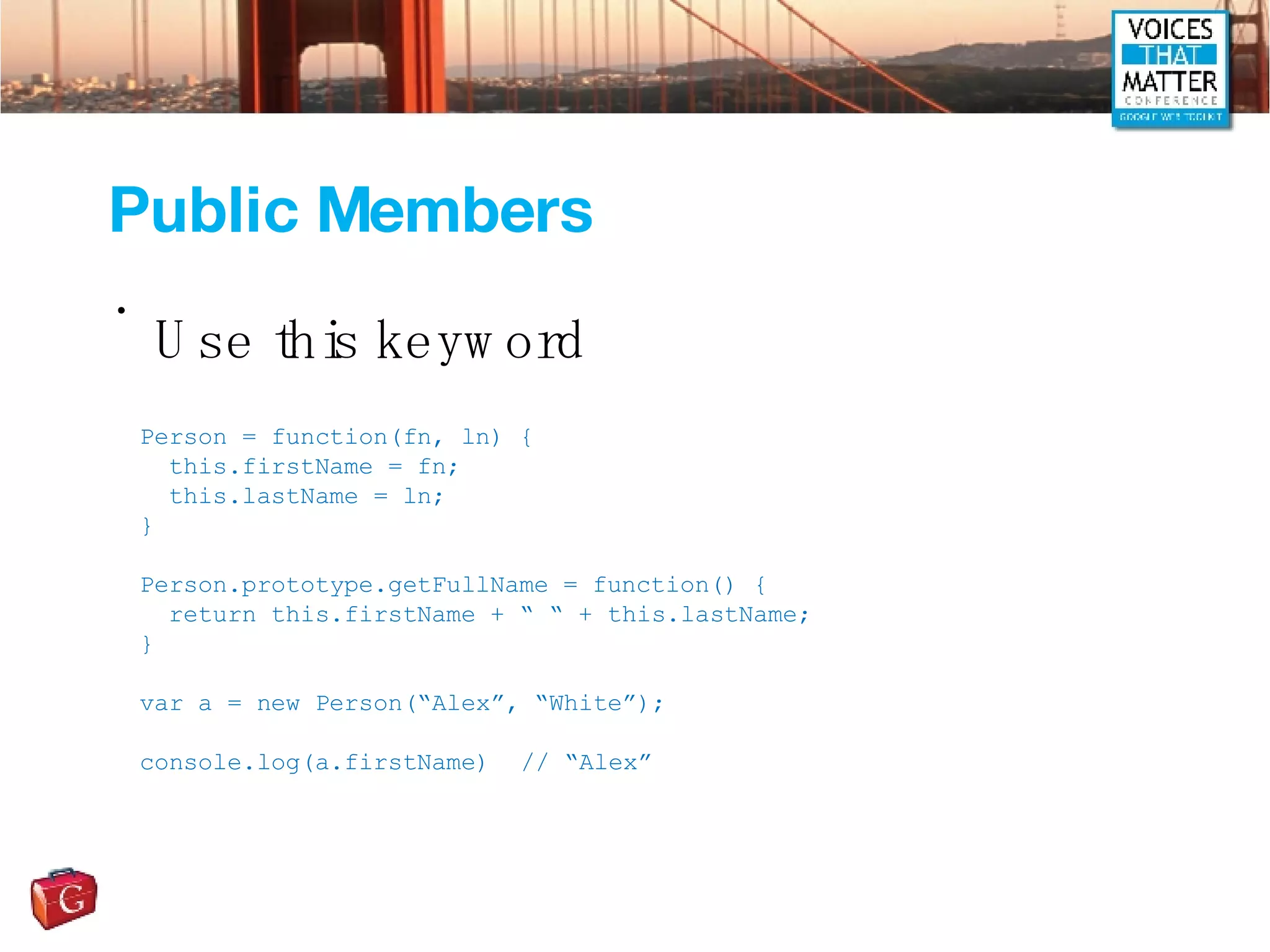 Public Members Use this keyword Person = function(fn, ln) { this.firstName = fn; this.lastName = ln; } Person.prototype.getFullName = function() { return this.firstName + “ “ + this.lastName; } var a = new Person(“Alex”, “White”); console.log(a.firstName) // “Alex” 