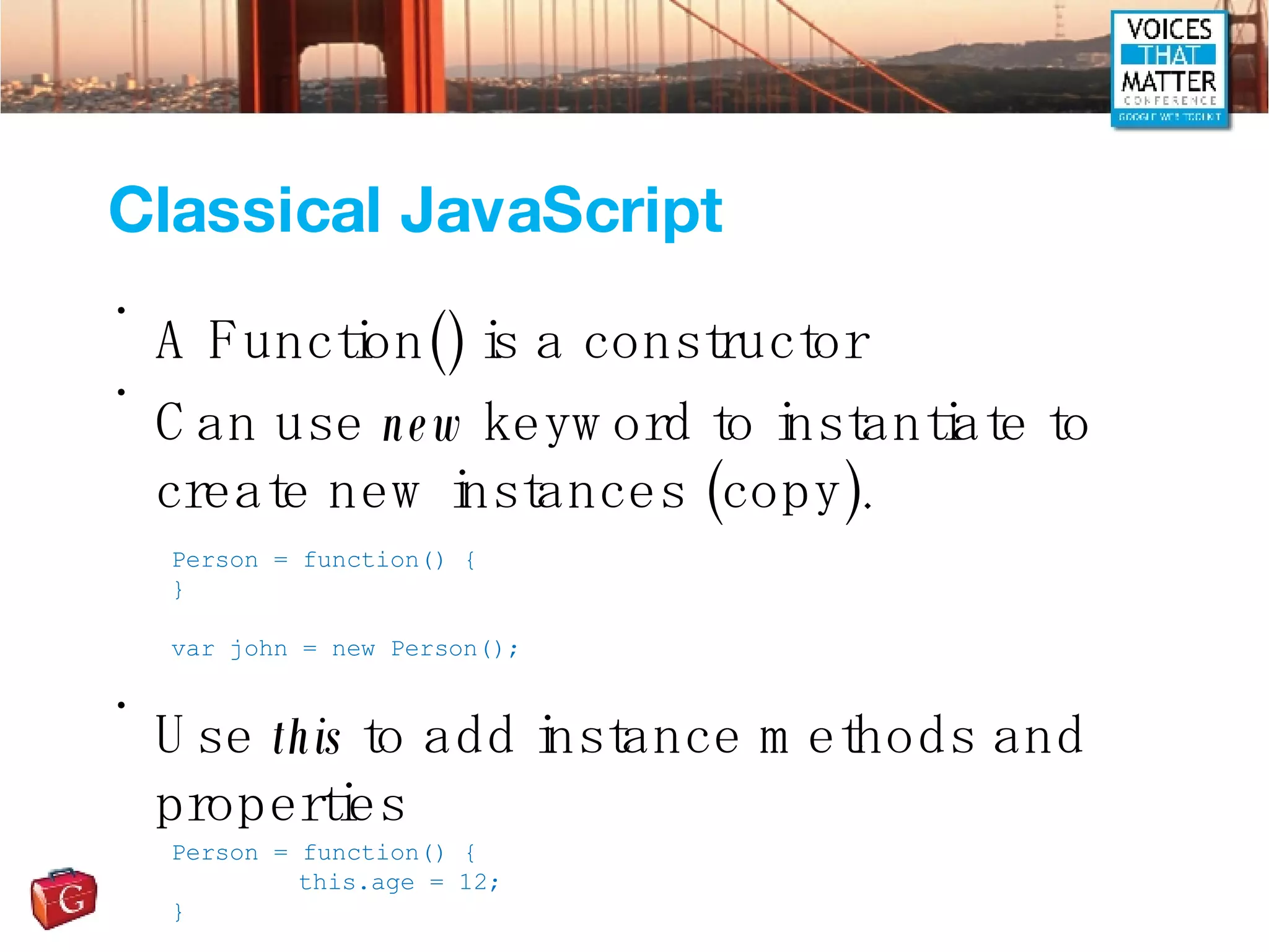 Classical JavaScript A Function() is a constructor Can use  new  keyword to instantiate to create new instances (copy). Use  this  to add instance methods and properties Person = function() { } var john = new Person(); Person = function() { this.age = 12; } 
