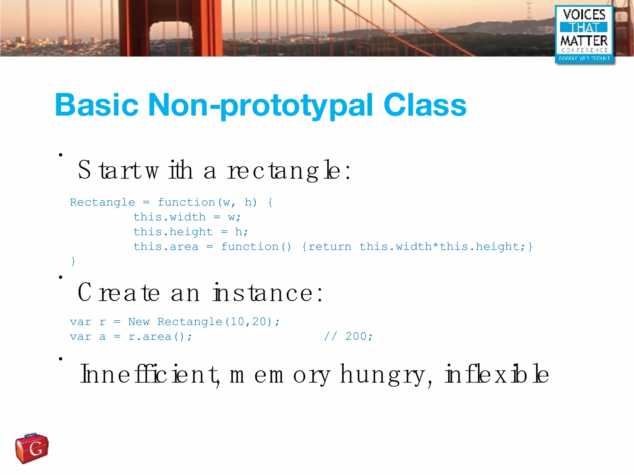 Basic Non-prototypal Class Start with a rectangle: Create an instance: Innefficient, memory hungry, inflexible Rectangle = function(w, h) { this.width = w; this.height = h; this.area = function() {return this.width*this.height;} } var r = New Rectangle(10,20); var a = r.area();  // 200; 