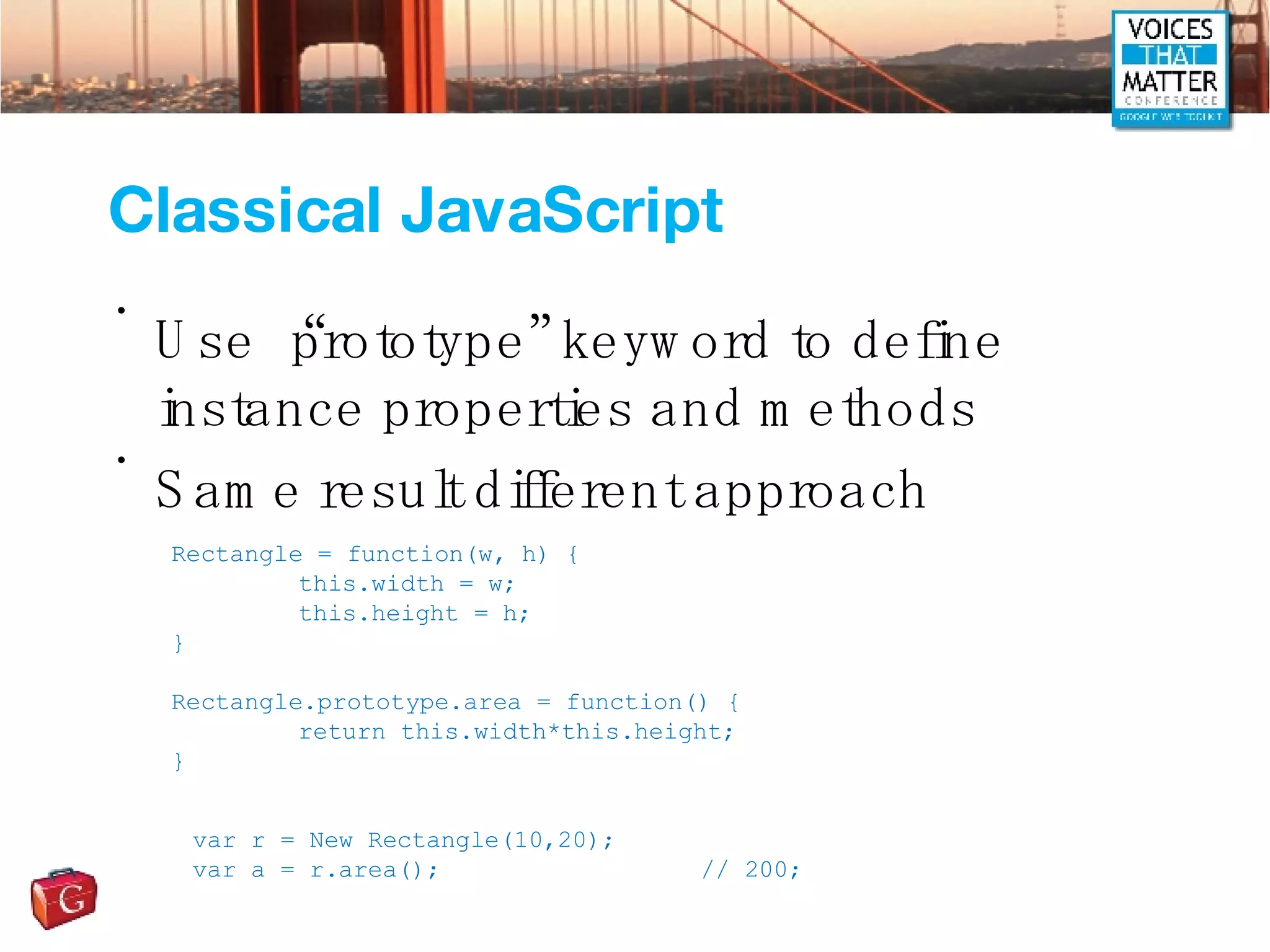 Classical JavaScript Use “prototype” keyword to define instance properties and methods Same result different approach Rectangle = function(w, h) { this.width = w; this.height = h; } Rectangle.prototype.area = function() { return this.width*this.height; } var r = New Rectangle(10,20); var a = r.area();  // 200; 