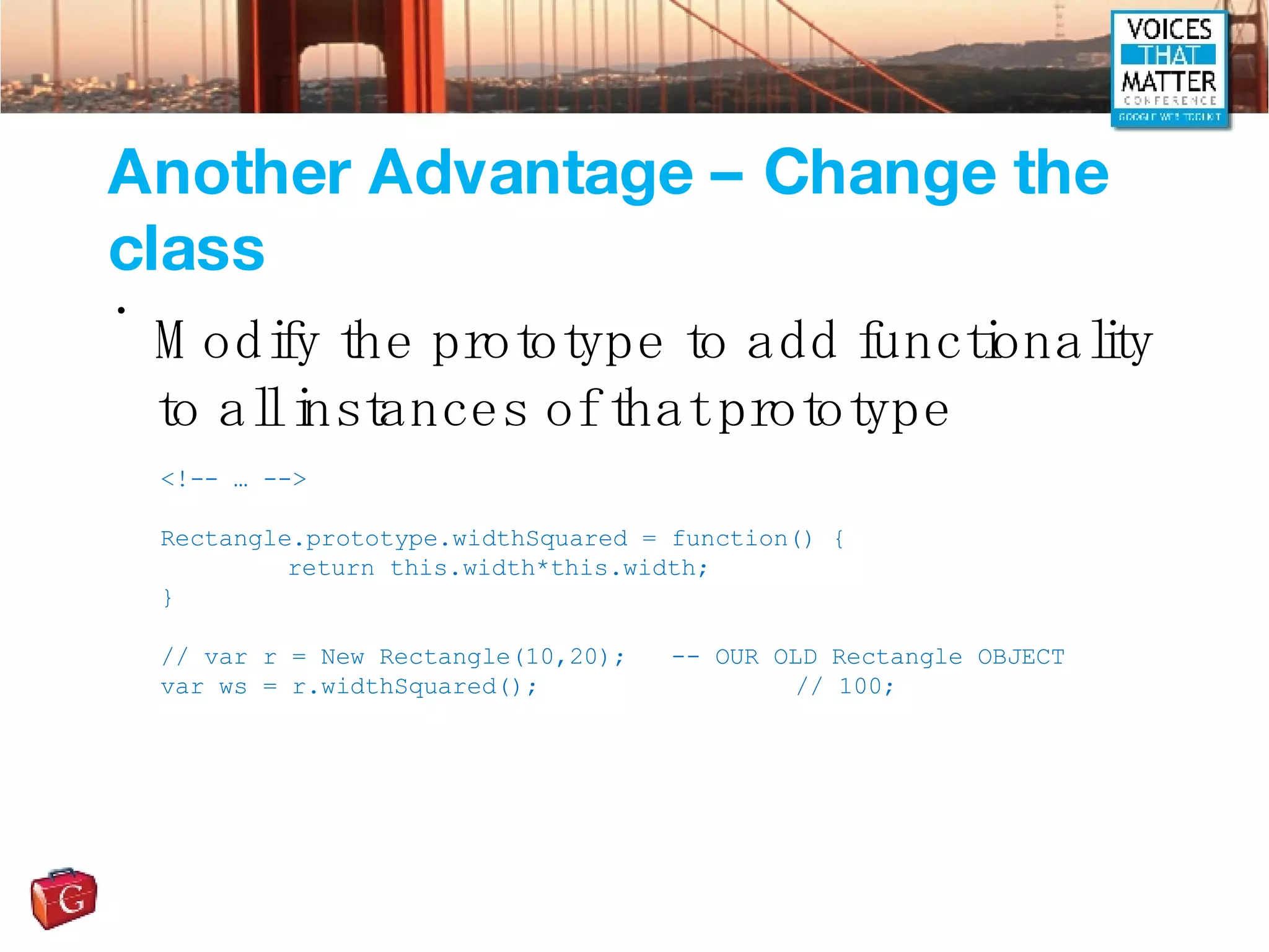 Another Advantage – Change the class Modify the prototype to add functionality to all instances of that prototype <!-- … --> Rectangle.prototype.widthSquared = function() { return this.width*this.width; } // var r = New Rectangle(10,20);  -- OUR OLD Rectangle OBJECT var ws = r.widthSquared();  // 100; 
