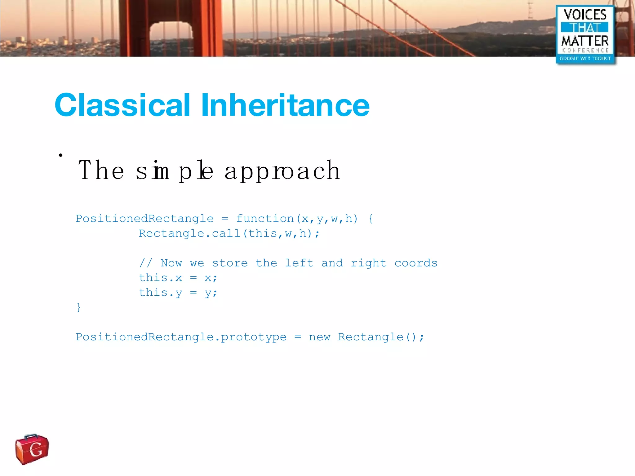 Classical Inheritance The simple approach PositionedRectangle = function(x,y,w,h) { Rectangle.call(this,w,h); // Now we store the left and right coords this.x = x; this.y = y; } PositionedRectangle.prototype = new Rectangle(); 
