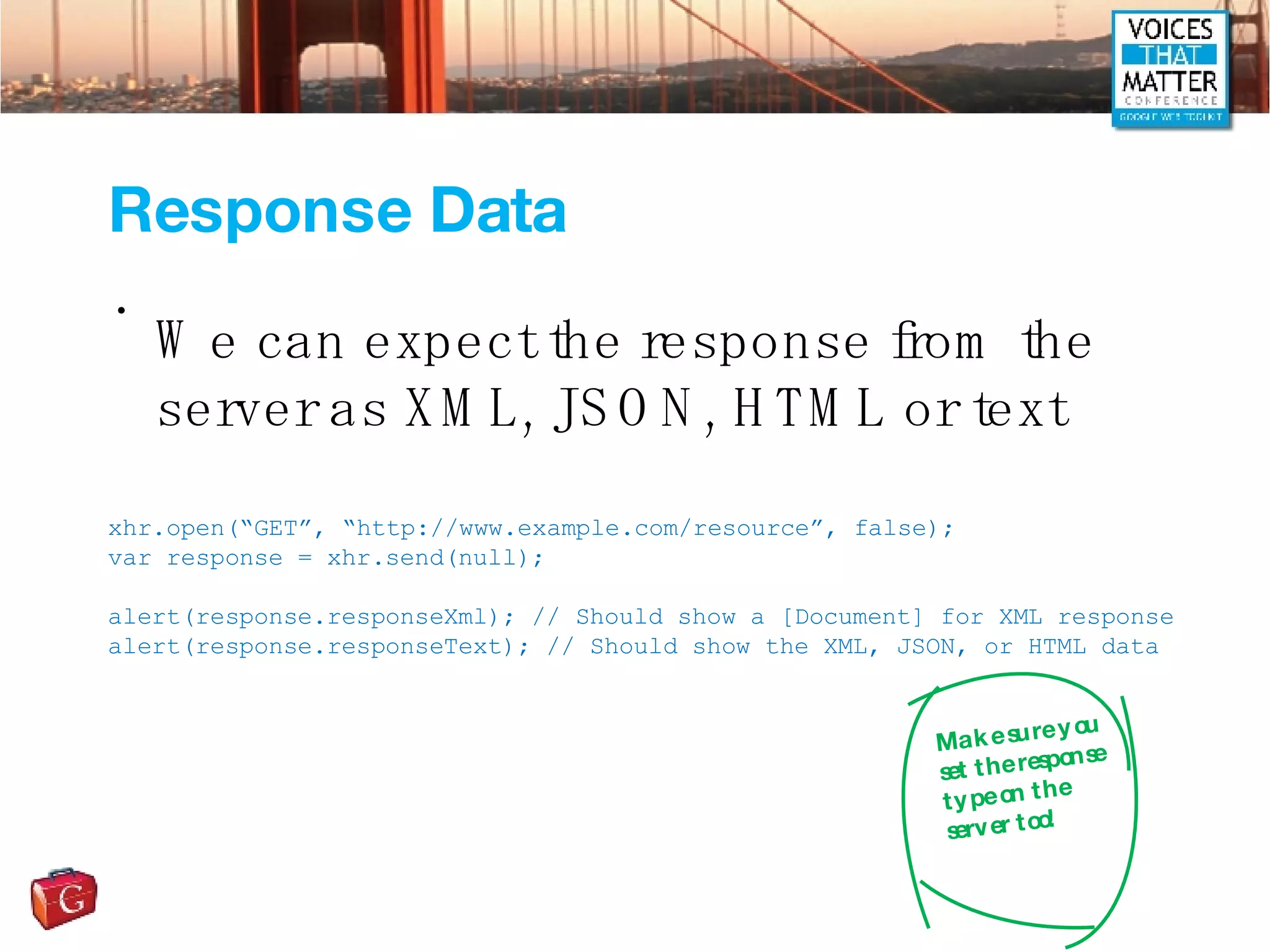 Response Data We can expect the response from the server as XML, JSON, HTML or text xhr.open(“GET”, “http://www.example.com/resource”, false); var response = xhr.send(null); alert(response.responseXml); // Should show a [Document] for XML response alert(response.responseText); // Should show the XML, JSON, or HTML data Make sure you set the response type on the server too! 