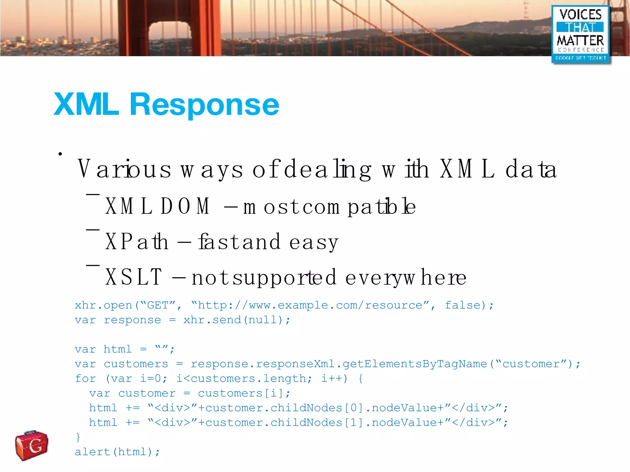 XML Response Various ways of dealing with XML data XML DOM – most compatible XPath – fast and easy XSLT – not supported everywhere xhr.open(“GET”, “http://www.example.com/resource”, false); var response = xhr.send(null); var html = “”; var customers = response.responseXml.getElementsByTagName(“customer”); for (var i=0; i<customers.length; i++) { var customer = customers[i]; html += “<div>”+customer.childNodes[0].nodeValue+”</div>”; html += “<div>”+customer.childNodes[1].nodeValue+”</div>”; } alert(html); 