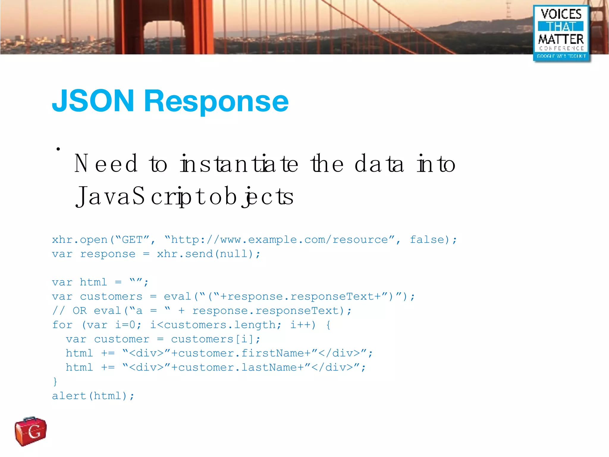 JSON Response Need to instantiate the data into JavaScript objects xhr.open(“GET”, “http://www.example.com/resource”, false); var response = xhr.send(null); var html = “”; var customers = eval(“(“+response.responseText+”)”); // OR eval(“a = “ + response.responseText); for (var i=0; i<customers.length; i++) { var customer = customers[i]; html += “<div>”+customer.firstName+”</div>”; html += “<div>”+customer.lastName+”</div>”; } alert(html); 
