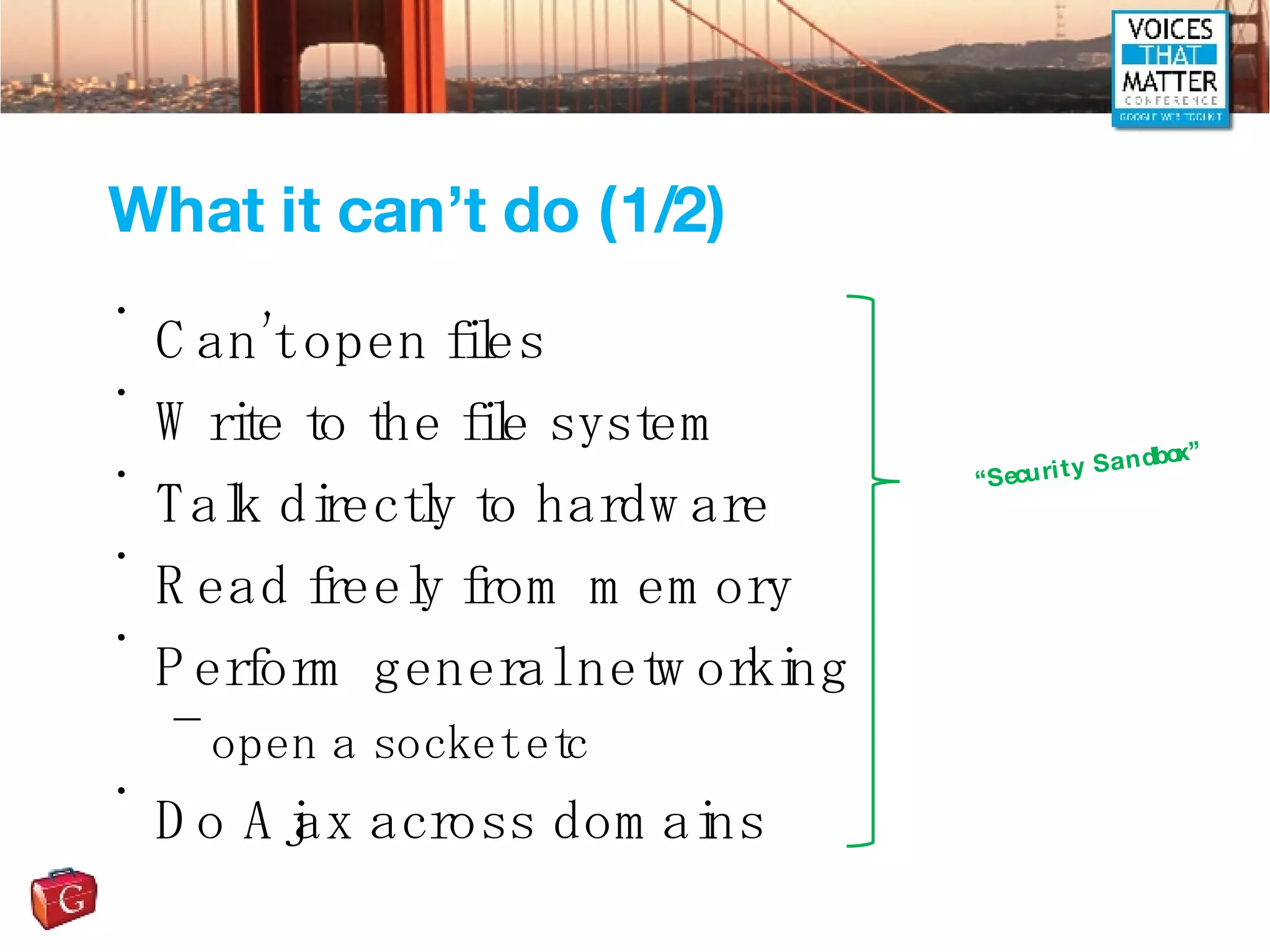 What it can’t do (1/2) Can’t open files Write to the file system Talk directly to hardware Read freely from memory Perform general networking open a socket etc Do Ajax across domains “ Security Sandbox” 