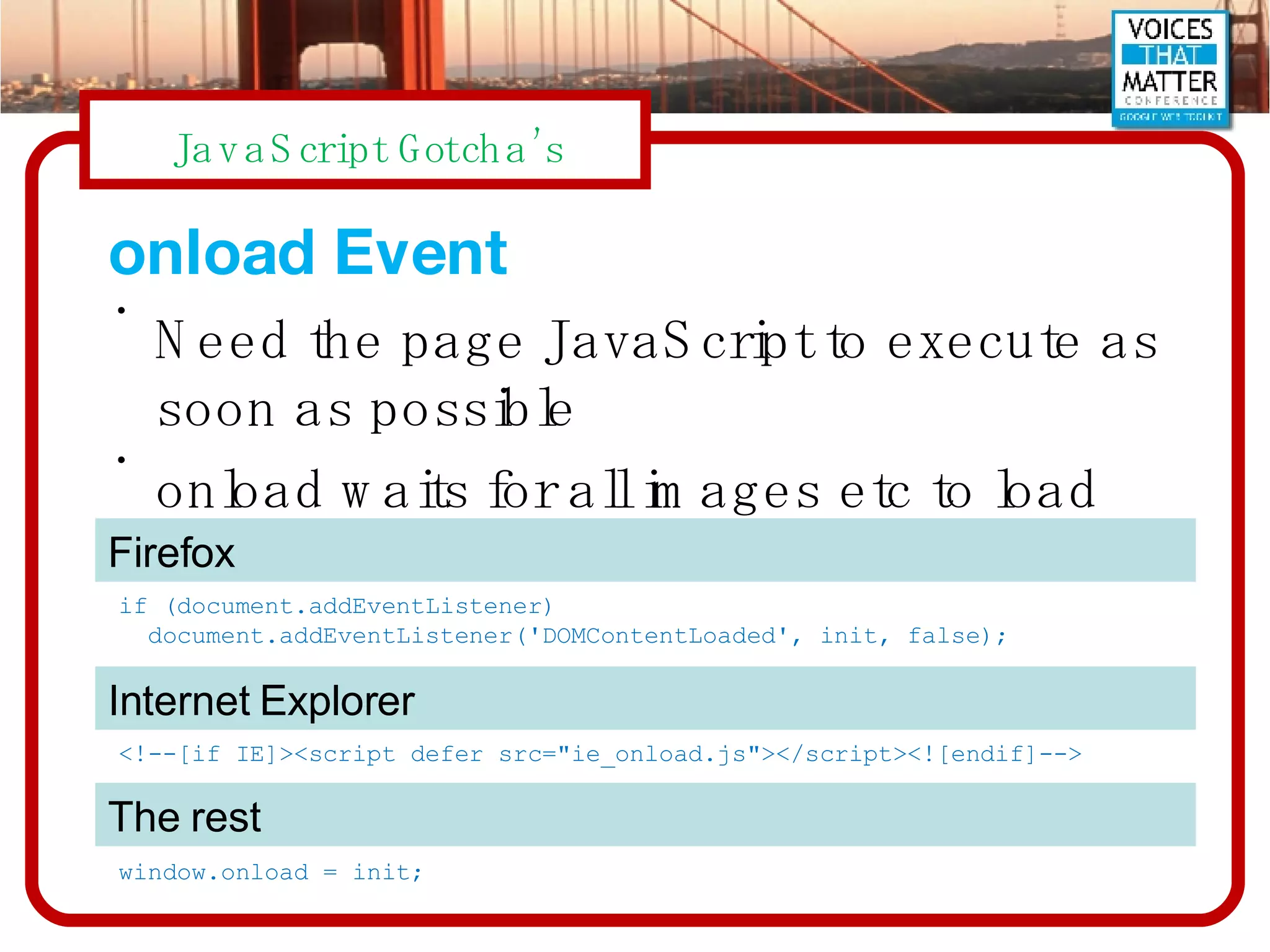 onload Event Need the page JavaScript to execute as soon as possible onload waits for all images etc to load if (document.addEventListener) document.addEventListener('DOMContentLoaded', init, false); <!--[if IE]><script defer src=&quot;ie_onload.js&quot;></script><![endif]--> window.onload = init; Firefox Internet Explorer The rest 