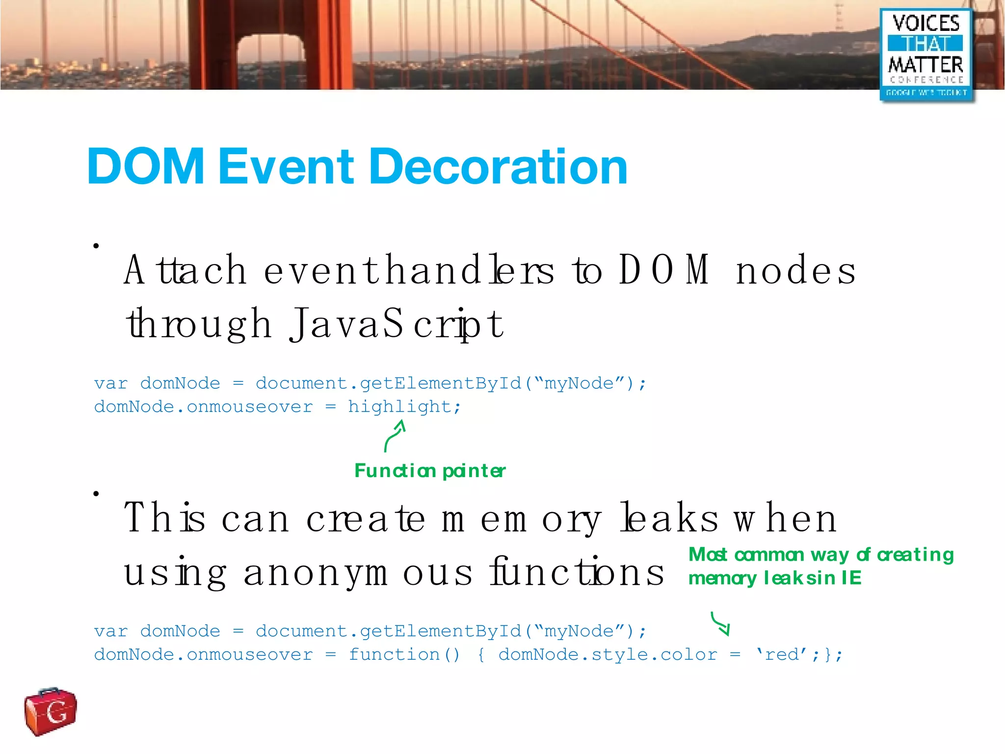 DOM Event Decoration Attach event handlers to DOM nodes through JavaScript This can create memory leaks when using anonymous functions var domNode = document.getElementById(“myNode”); domNode.onmouseover = highlight; var domNode = document.getElementById(“myNode”); domNode.onmouseover = function() { domNode.style.color = ‘red’;}; Function pointer Most common way of creating memory leaks in IE 