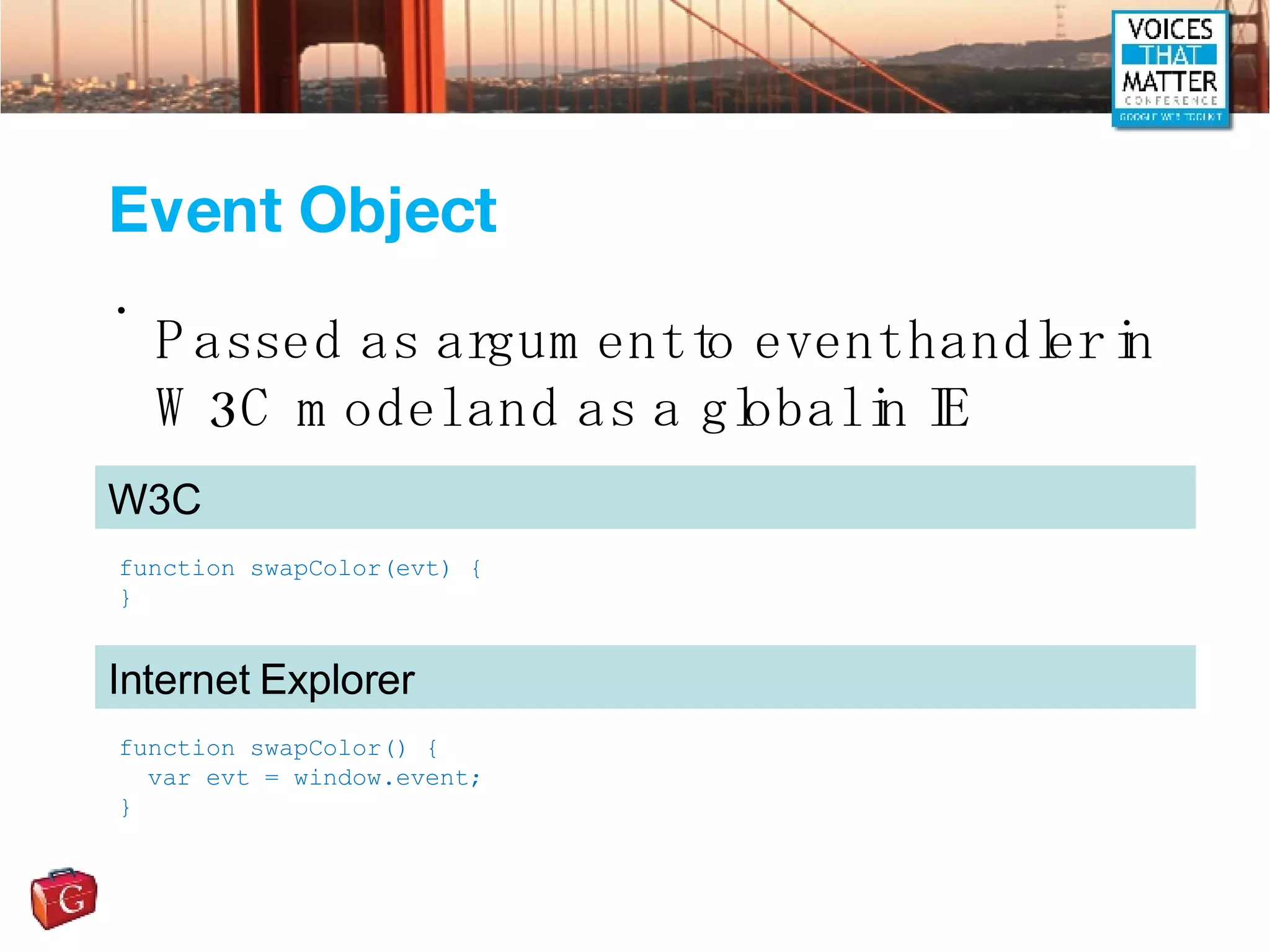 Event Object Passed as argument to event handler in W3C model and as a global in IE function swapColor(evt) { } W3C function swapColor() { var evt = window.event; } Internet Explorer 
