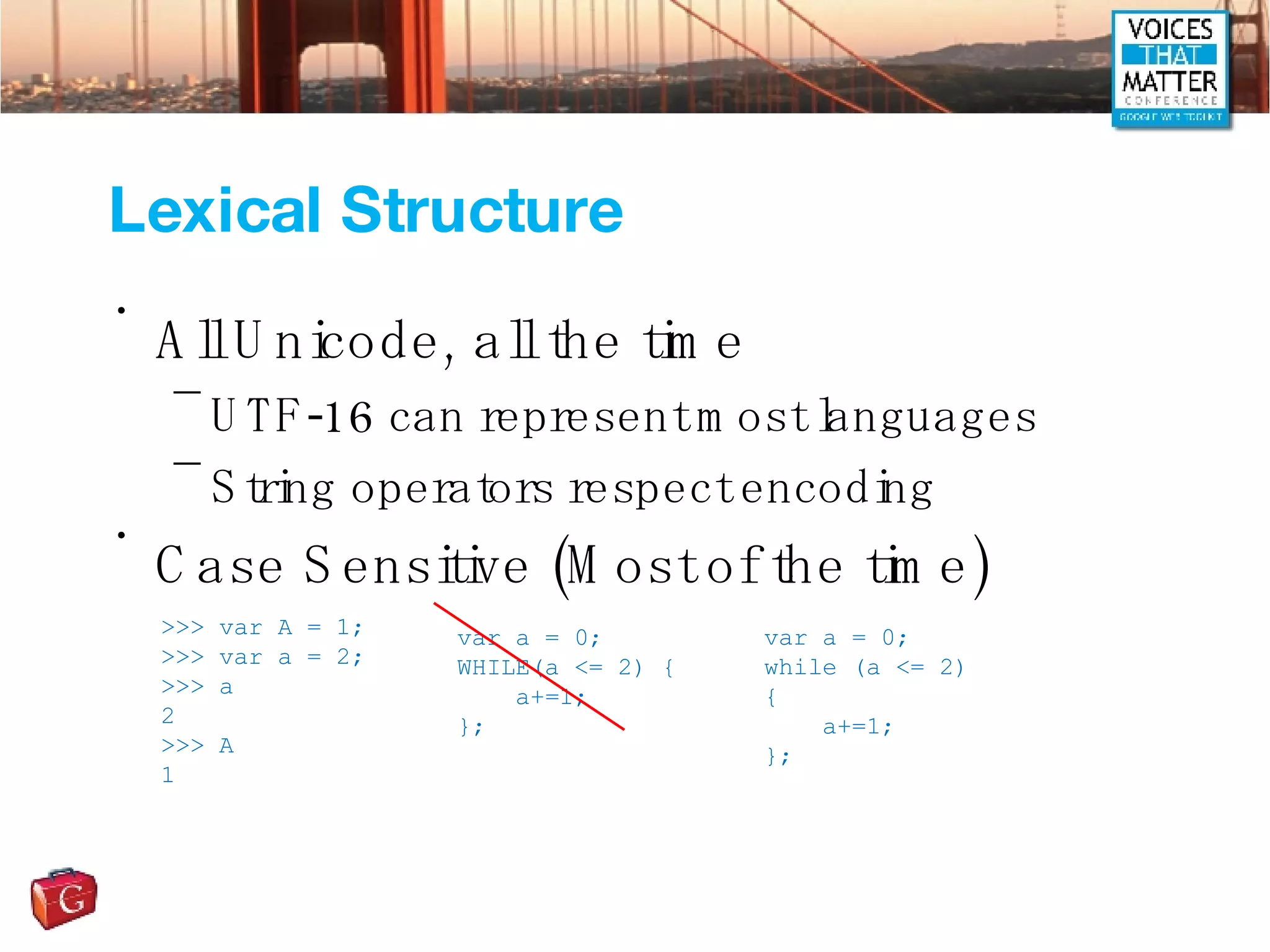 Lexical Structure All Unicode, all the time UTF-16 can represent most languages String operators respect encoding Case Sensitive (Most of the time) >>> var A = 1; >>> var a = 2; >>> a 2 >>> A 1 var a = 0; WHILE(a <= 2) { a+=1; }; var a = 0; while (a <= 2) { a+=1; }; 
