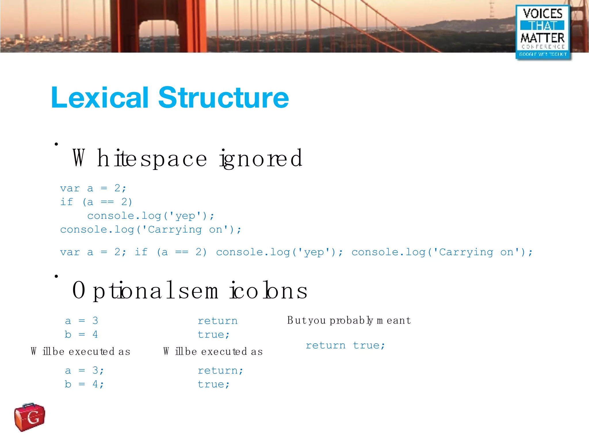 Lexical Structure Whitespace ignored Optional semicolons var a = 2; if (a == 2) console.log('yep'); console.log('Carrying on'); var a = 2; if (a == 2) console.log('yep'); console.log('Carrying on'); a = 3 b = 4 Will be executed as a = 3; b = 4; return true; Will be executed as return; true; But you probably meant return true; 