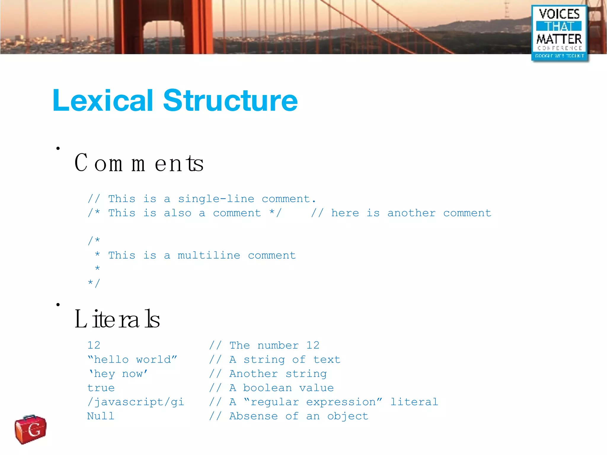 Lexical Structure Comments Literals // This is a single-line comment. /* This is also a comment */  // here is another comment /*  * This is a multiline comment * */ 12  // The number 12 “ hello world” // A string of text ‘ hey now’ // Another string true // A boolean value /javascript/gi // A “regular expression” literal Null // Absense of an object 