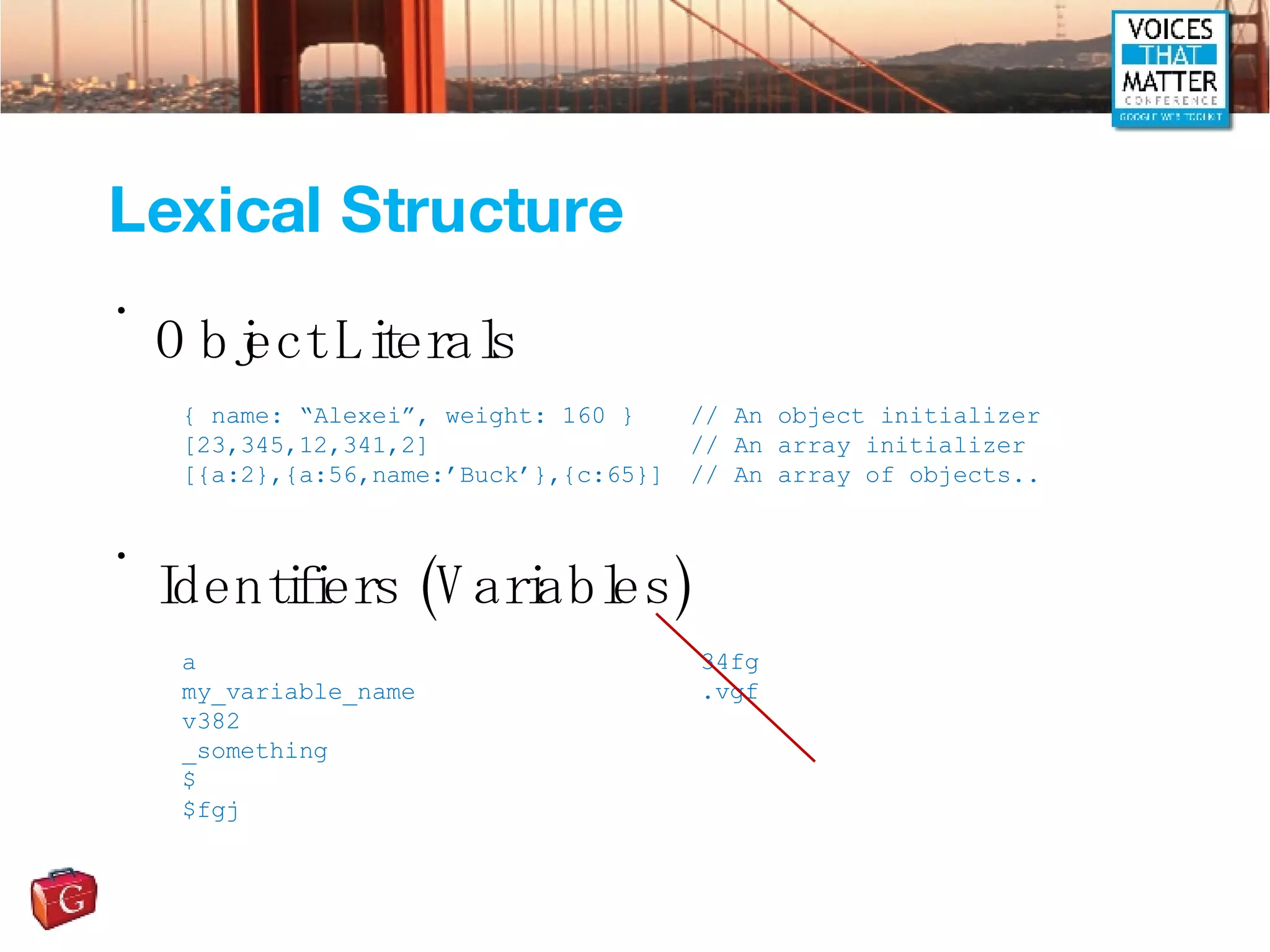 Lexical Structure Object Literals  Identifiers (Variables) { name: “Alexei”, weight: 160 } // An object initializer [23,345,12,341,2] // An array initializer [{a:2},{a:56,name:’Buck’},{c:65}] // An array of objects.. a my_variable_name v382 _something $ $fgj 34fg .vgf 