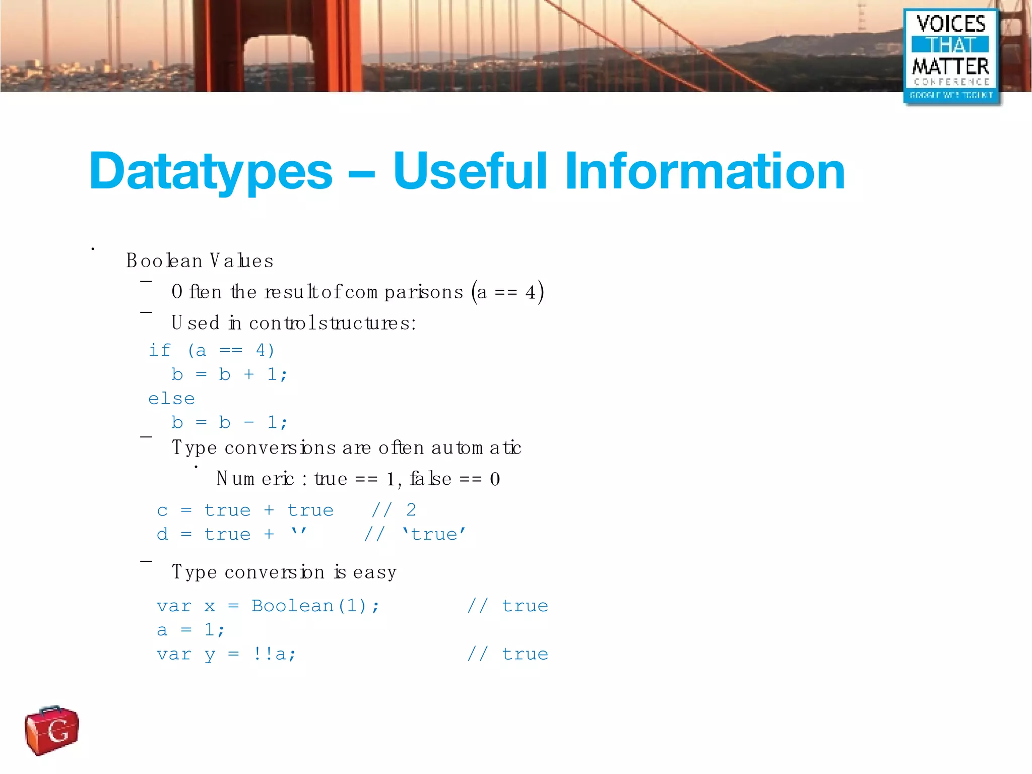 Datatypes – Useful Information Boolean Values Often the result of comparisons (a == 4) Used in control structures: Type conversions are often automatic Numeric : true == 1, false == 0 Type conversion is easy if (a == 4) b = b + 1; else b = b – 1; c = true + true  // 2 d = true + ‘’  // ‘true’ var x = Boolean(1); // true a = 1; var y = !!a; // true 