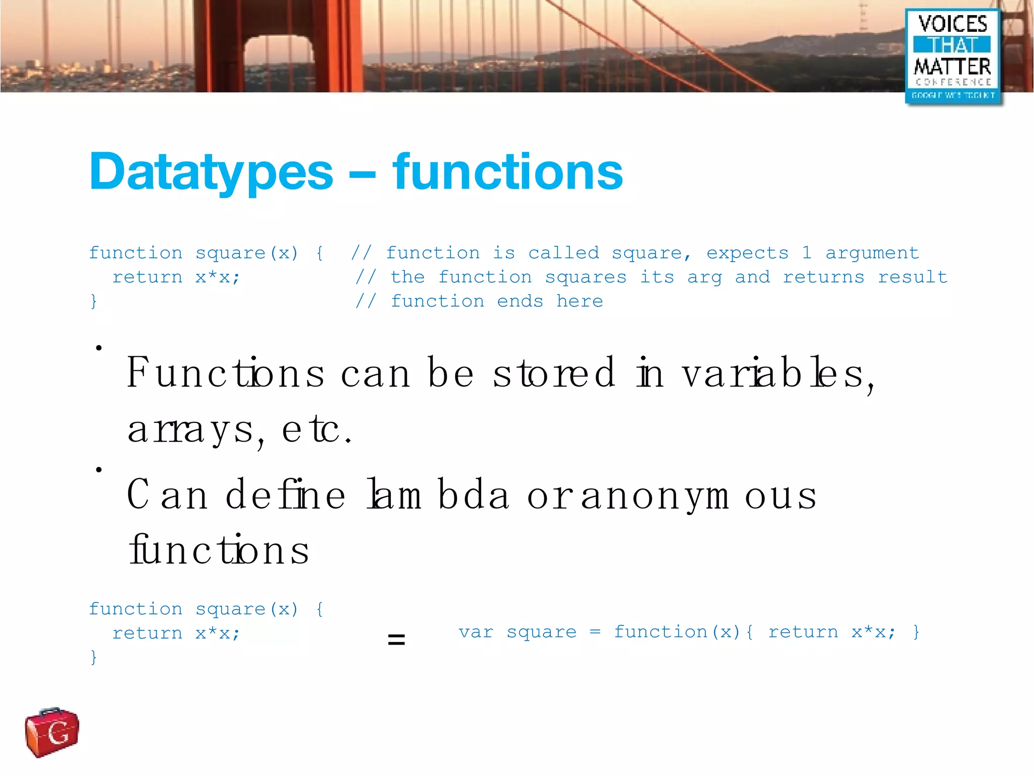Datatypes – functions Functions can be stored in variables, arrays, etc. Can define lambda or anonymous functions function square(x) {  // function is called square, expects 1 argument return x*x;   // the function squares its arg and returns result }   // function ends here function square(x) { return x*x; } var square = function(x){ return x*x; } = 