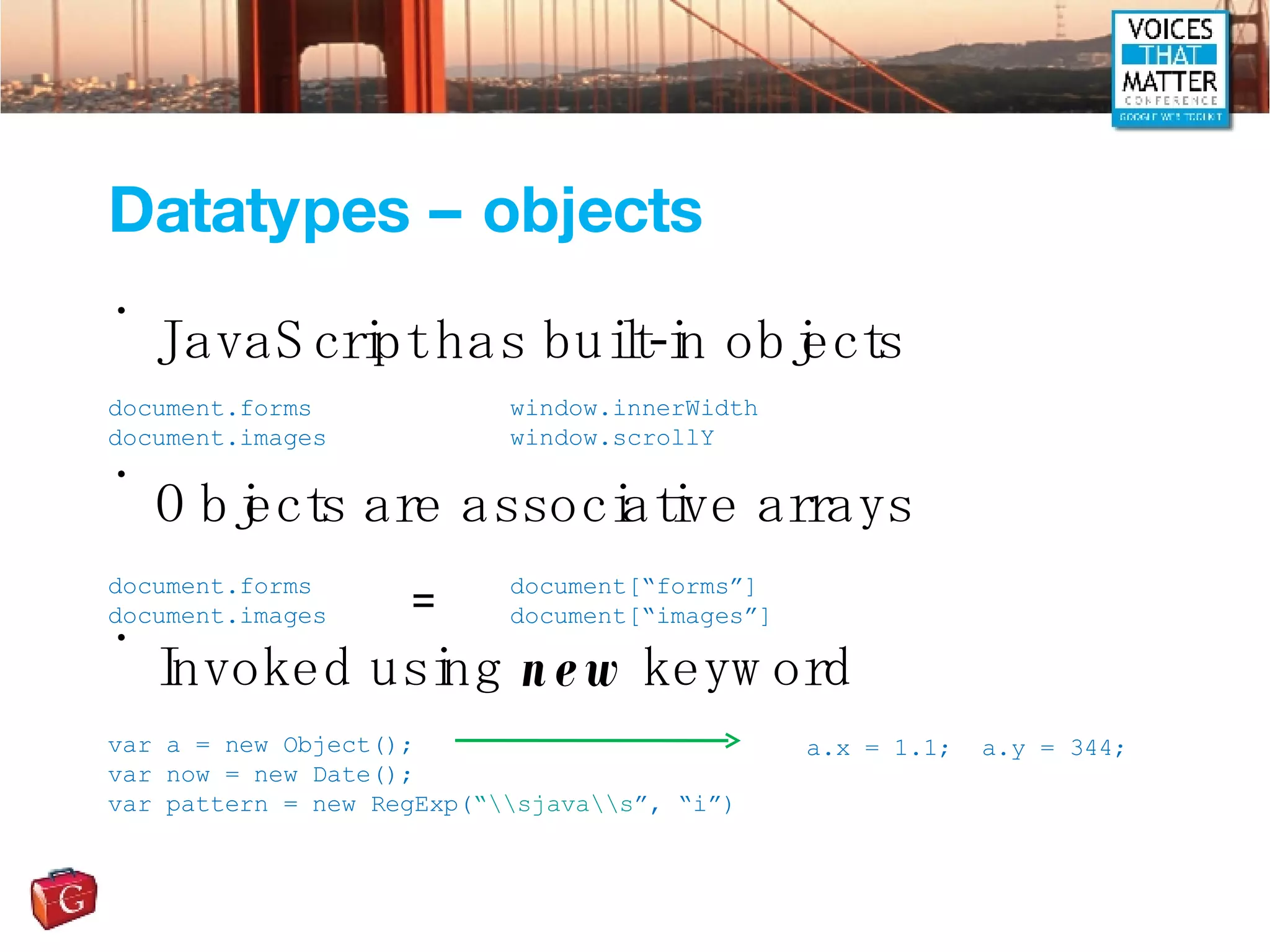 Datatypes – objects JavaScript has built-in objects Objects are associative arrays Invoked using  new  keyword document.forms document.images window.innerWidth window.scrollY document.forms document.images document[“forms”] document[“images”] = var a = new Object(); var now = new Date(); var pattern = new RegExp( “\\sjava\\s ”, “i”) a.x = 1.1;  a.y = 344; 