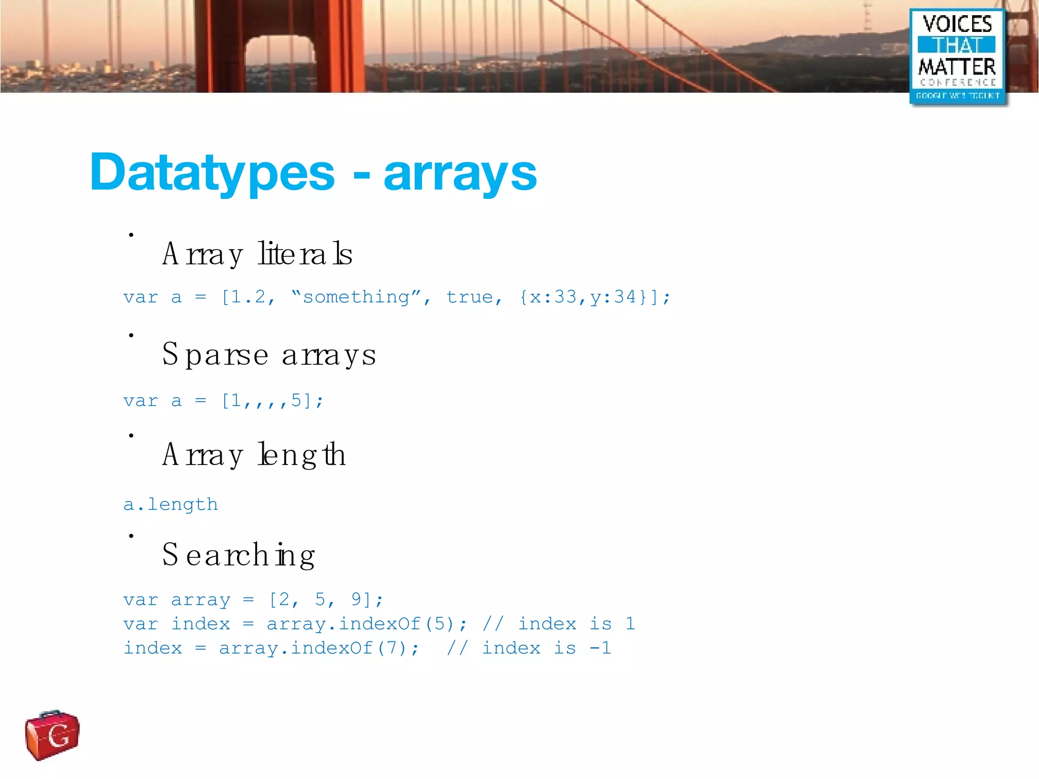 Datatypes - arrays Array literals Sparse arrays Array length Searching var a = [1.2, “something”, true, {x:33,y:34}]; var a = [1,,,,5]; a.length var array = [2, 5, 9]; var index = array.indexOf(5); // index is 1 index = array.indexOf(7);  // index is -1 