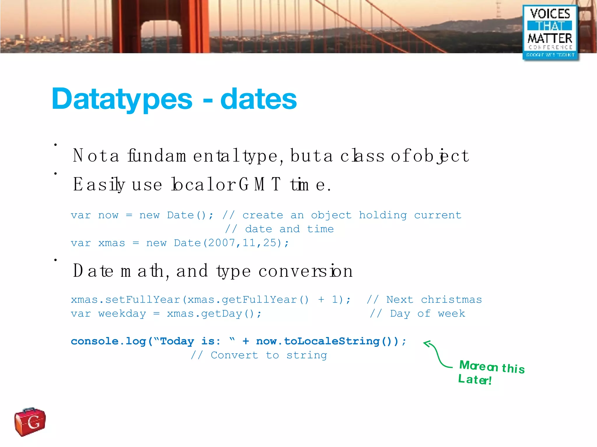 Datatypes - dates Not a fundamental type, but a class of object Easily use local or GMT time. Date math, and type conversion var now = new Date(); // create an object holding current   // date and time var xmas = new Date(2007,11,25); xmas.setFullYear(xmas.getFullYear() + 1);  // Next christmas var weekday = xmas.getDay(); // Day of week console.log(“Today is: “ + now.toLocaleString()); // Convert to string More on this Later! 