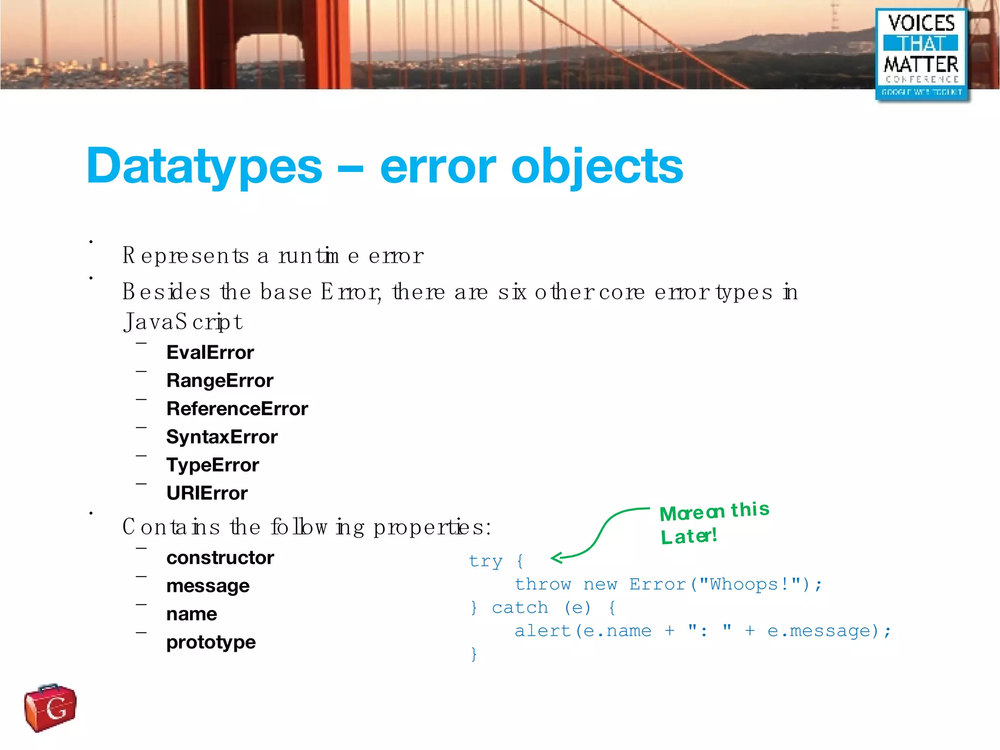 Datatypes – error objects Represents a runtime error Besides the base Error, there are six other core error types in JavaScript EvalError RangeError ReferenceError SyntaxError TypeError URIError Contains the following properties: constructor message name prototype try { throw new Error(&quot;Whoops!&quot;); } catch (e) { alert(e.name + &quot;: &quot; + e.message); } More on this Later! 