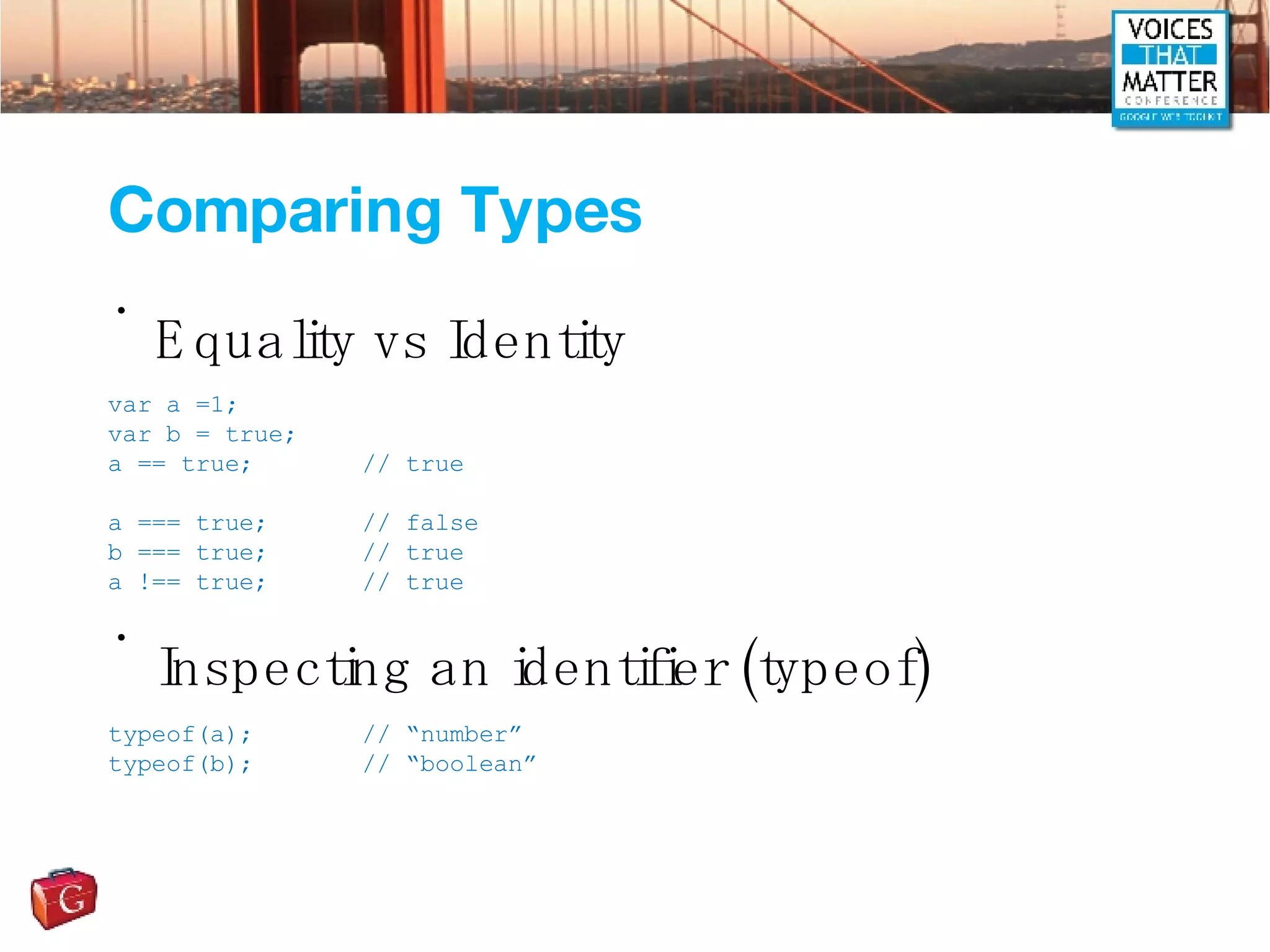 Comparing Types Equality vs Identity Inspecting an identifier (typeof) var a =1; var b = true; a == true; // true a === true; // false b === true; // true a !== true; // true typeof(a); // “number” typeof(b); // “boolean” 