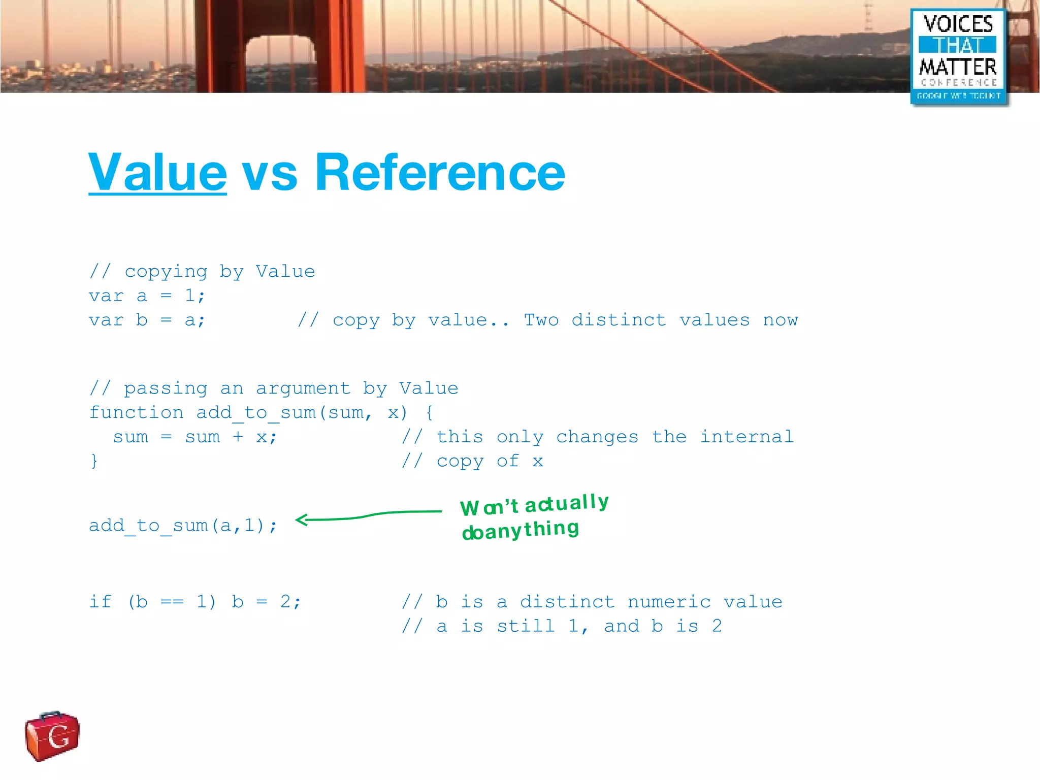 Value  vs Reference // copying by Value var a = 1; var b = a; // copy by value.. Two distinct values now // passing an argument by Value function add_to_sum(sum, x) { sum = sum + x; // this only changes the internal } // copy of x add_to_sum(a,1); if (b == 1) b = 2; // b is a distinct numeric value // a is still 1, and b is 2 Won’t actually do anything 