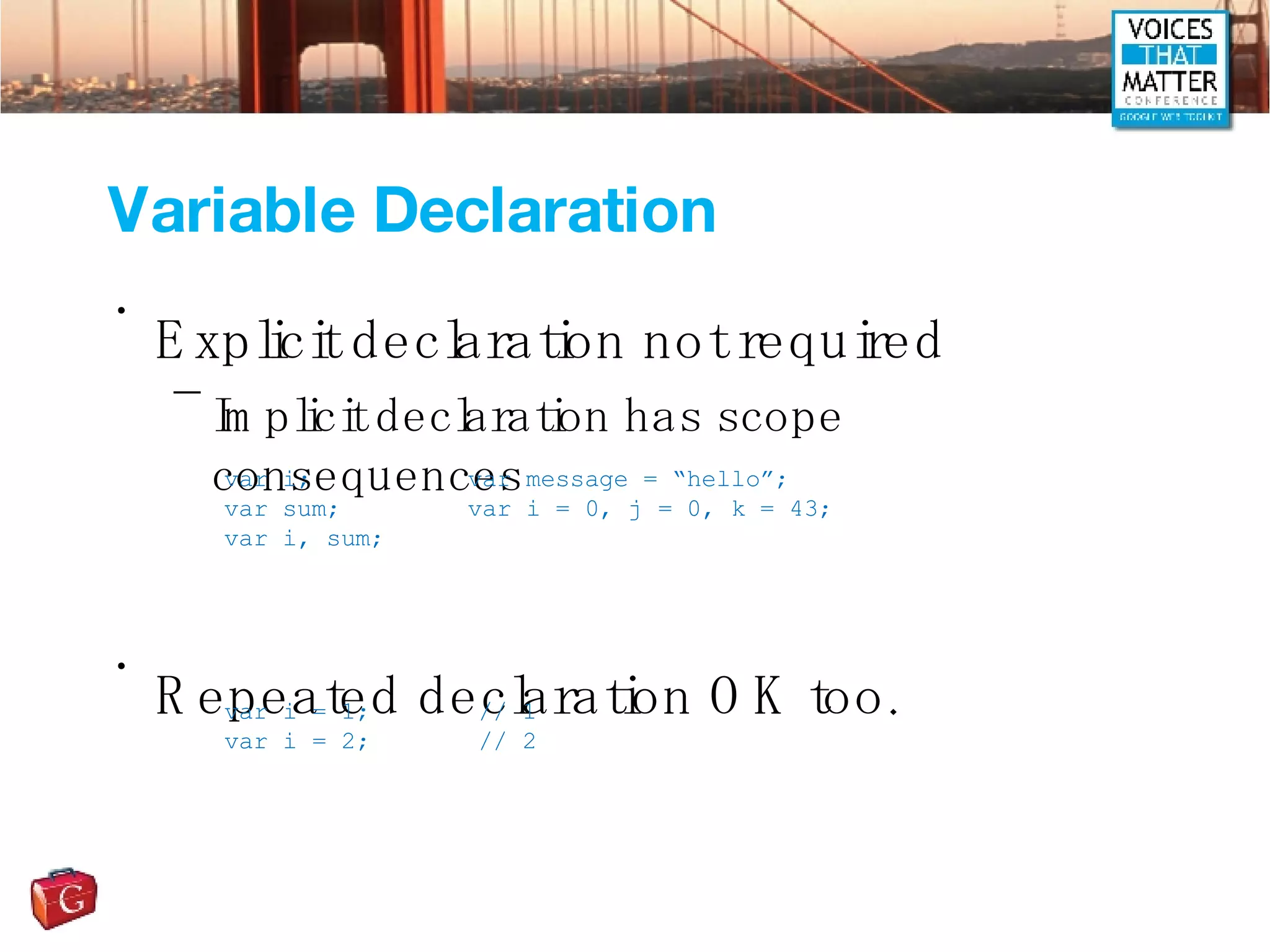 Variable Declaration Explicit declaration not required Implicit declaration has scope consequences Repeated declaration OK too. var i; var sum; var i, sum; var message = “hello”; var i = 0, j = 0, k = 43; var i = 1; // 1 var i = 2; // 2 