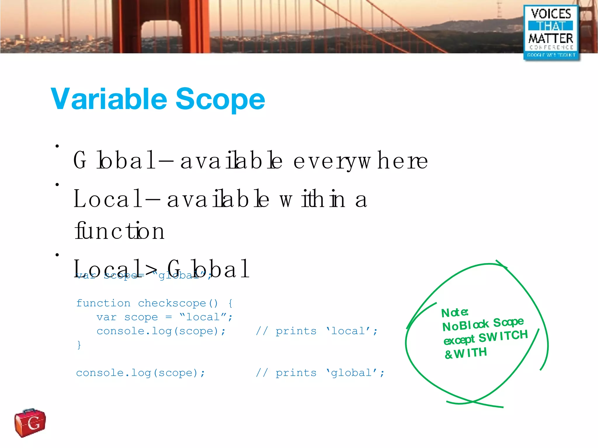 Variable Scope Global – available everywhere Local – available within a function Local > Global var scope= “global”; function checkscope() { var scope = “local”; console.log(scope); // prints ‘local’; } console.log(scope); // prints ‘global’; Note: No Block Scope except SWITCH & WITH 