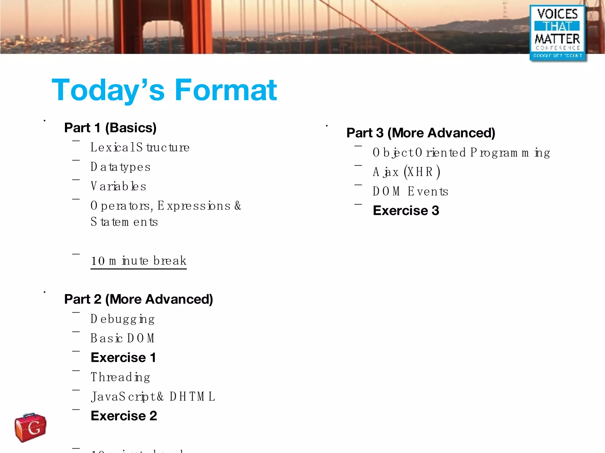Today’s Format Part 1 (Basics) Lexical Structure Datatypes Variables Operators, Expressions & Statements 10 minute break Part 2 (More Advanced) Debugging Basic DOM Exercise 1 Threading JavaScript & DHTML Exercise 2 10 minute break Part 3 (More Advanced) Object Oriented Programming Ajax (XHR) DOM Events Exercise 3 