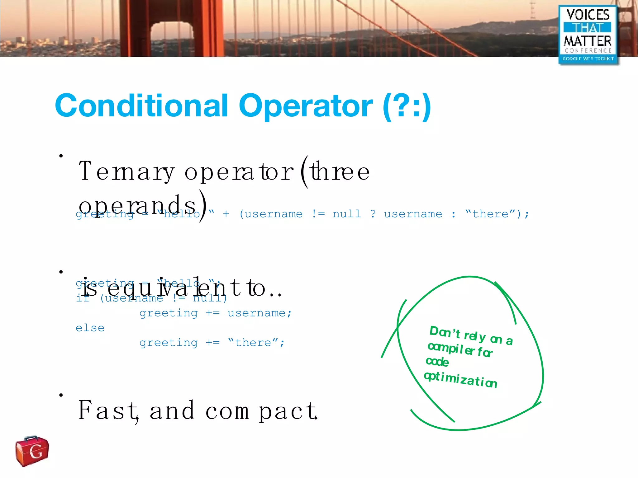 Conditional Operator (?:) Ternary operator (three operands) is equivalent to.. Fast, and compact. greeting = “hello “ + (username != null ? username : “there”); greeting = “hello “; if (username != null) greeting += username; else greeting += “there”; Don’t rely on a compiler for code optimization 