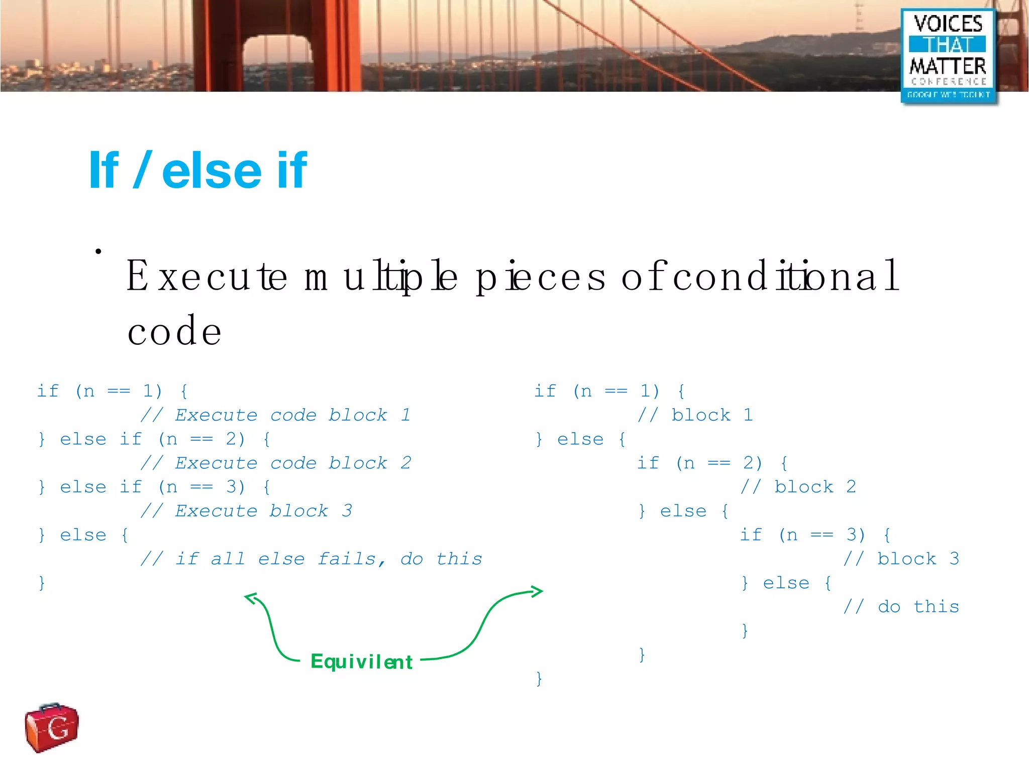 If / else if Execute multiple pieces of conditional code if (n == 1) { // Execute code block 1 } else if (n == 2) { // Execute code block 2 } else if (n == 3) { // Execute block 3 } else { // if all else fails, do this } if (n == 1) { // block 1 } else { if (n == 2) { // block 2 } else { if (n == 3) { // block 3 } else { // do this } } } Equivilent 