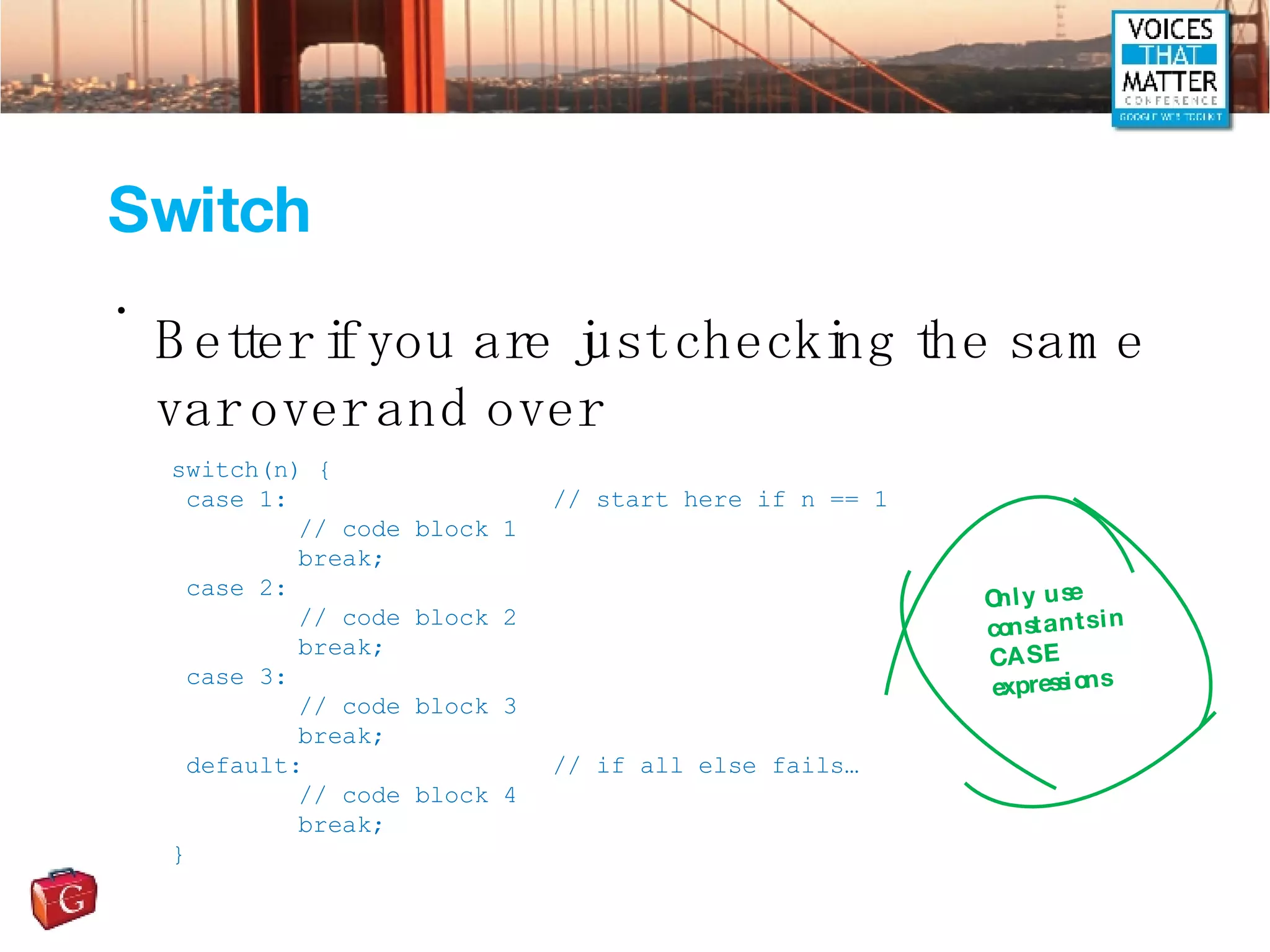 Switch Better if you are just checking the same var over and over switch(n) { case 1: // start here if n == 1 // code block 1 break; case 2: // code block 2 break; case 3: // code block 3 break; default: // if all else fails… // code block 4 break; } Only use constants in CASE expressions 