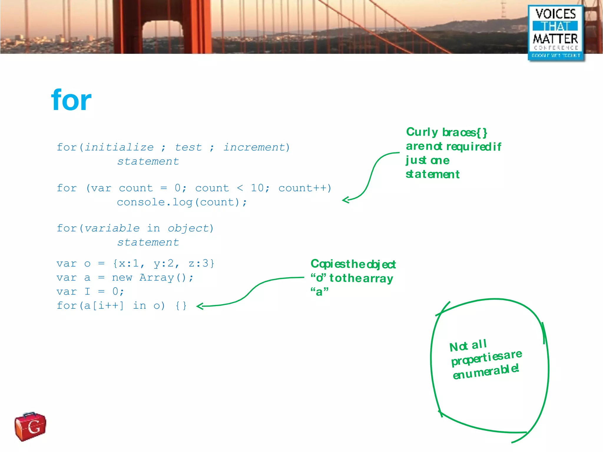 for for( initialize  ;  test  ;  increment ) statement for (var count = 0; count < 10; count++) console.log(count); for( variable  in  object ) statement var o = {x:1, y:2, z:3} var a = new Array(); var I = 0; for(a[i++] in o) {} Curly braces {} are not required if just one statement Copies the object “o” to the array “a” Not all properties are enumerable! 