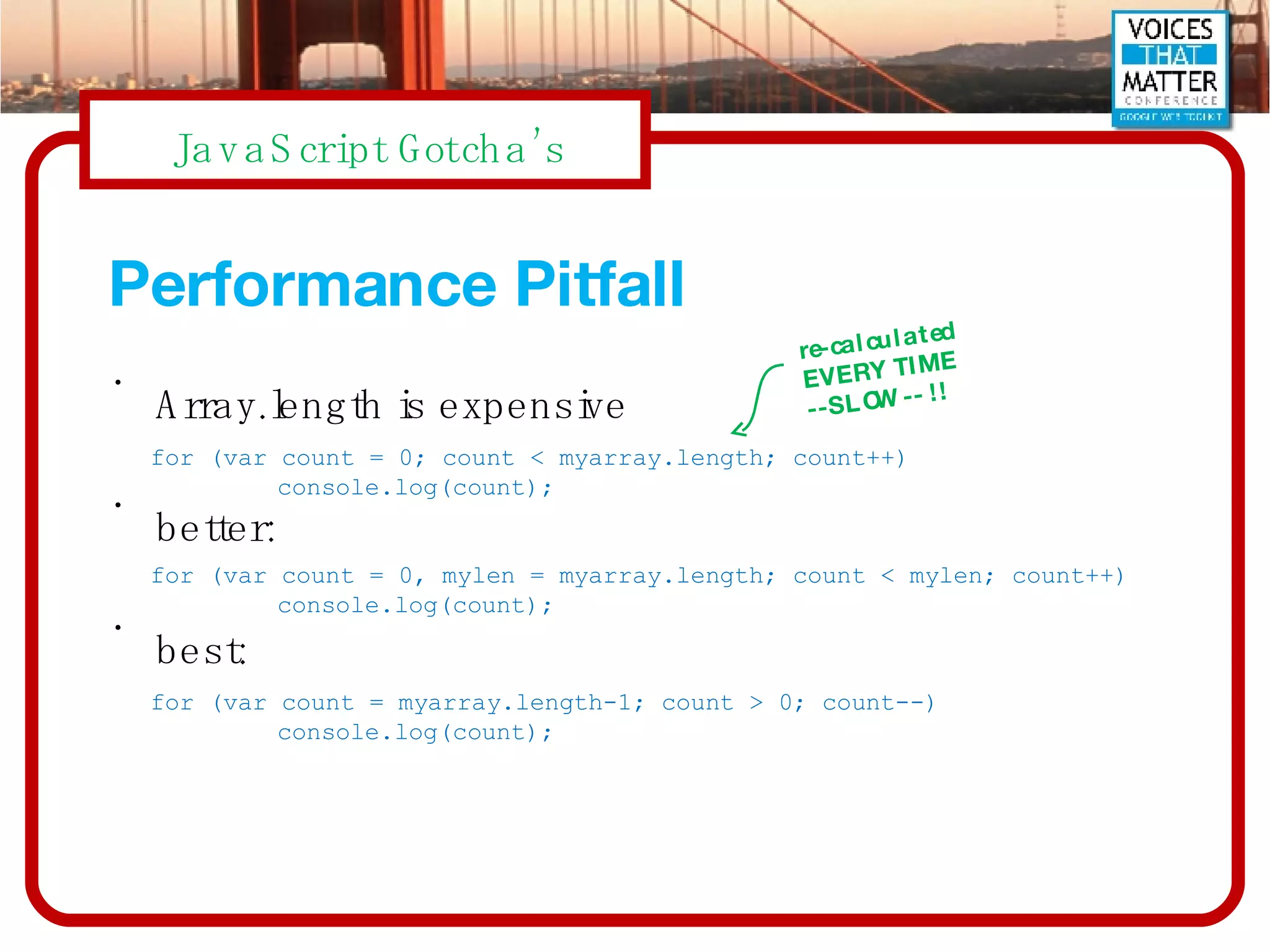 Performance Pitfall Array.length is expensive better: best: for (var count = 0; count < myarray.length; count++) console.log(count); for (var count = 0, mylen = myarray.length; count < mylen; count++) console.log(count); for (var count = myarray.length-1; count > 0; count--) console.log(count); re-calculated EVERY TIME  --SLOW-- !! 