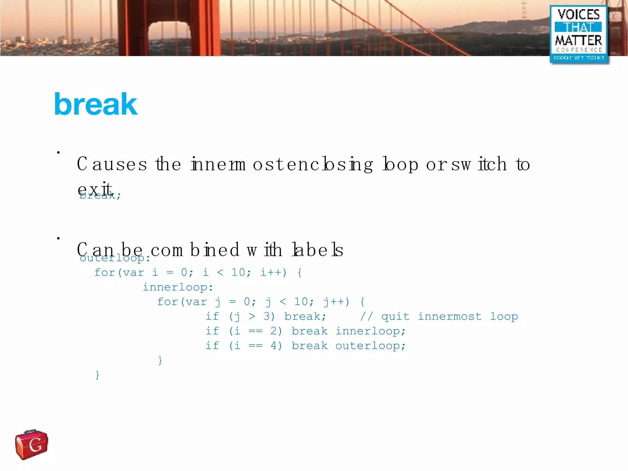 break Causes the innermost enclosing loop or switch to exit. Can be combined with labels break; outerloop: for(var i = 0; i < 10; i++) { innerloop:   for(var j = 0; j < 10; j++) { if (j > 3) break;   // quit innermost loop if (i == 2) break innerloop; if (i == 4) break outerloop;   } }  