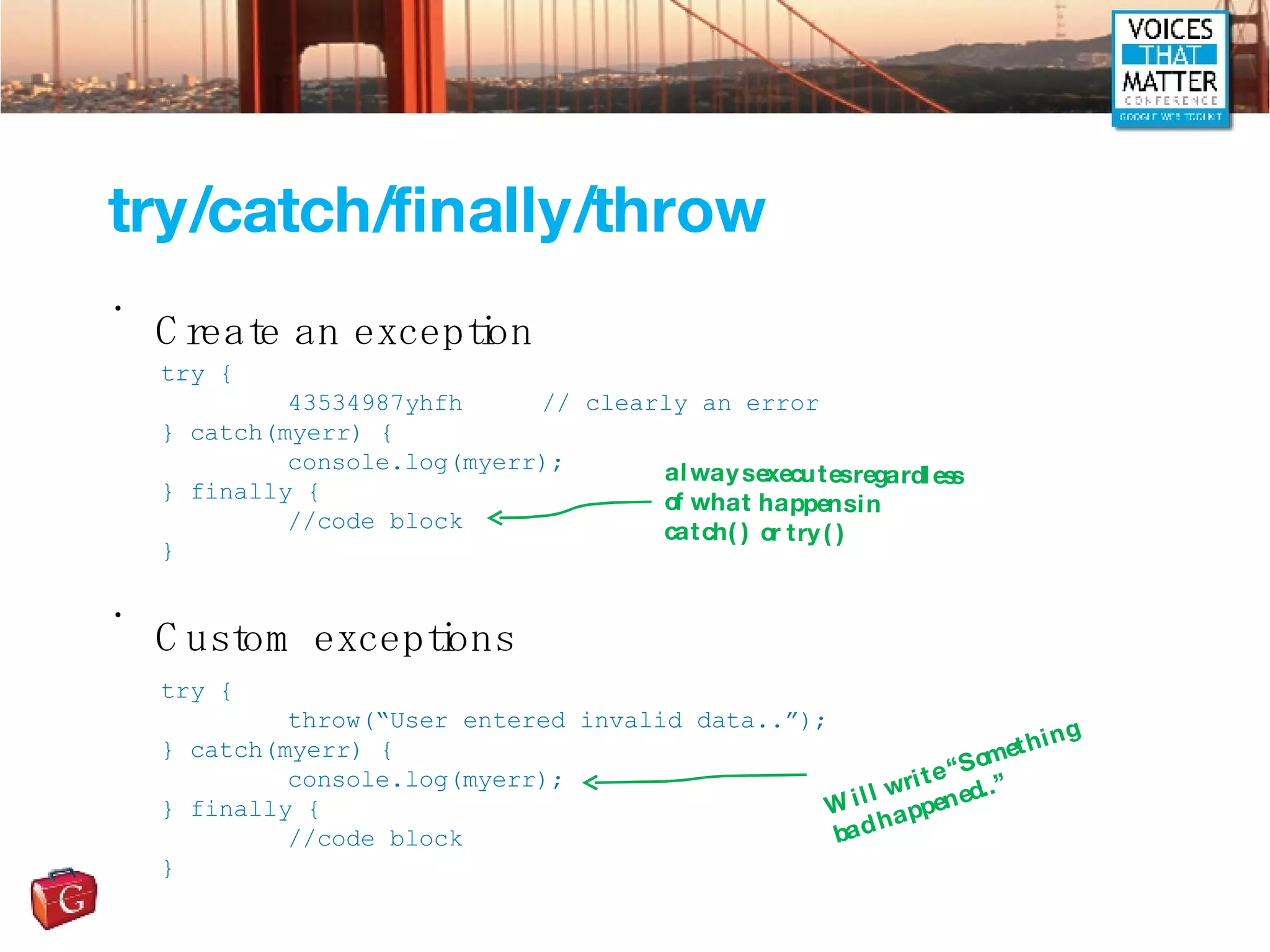 try/catch/finally/throw Create an exception Custom exceptions try { 43534987yhfh // clearly an error } catch(myerr) { console.log(myerr); } finally { //code block } try { throw(“User entered invalid data..”); } catch(myerr) { console.log(myerr); } finally { //code block } always executes regardless of what happens in catch() or try() Will write “Something bad happened..” 