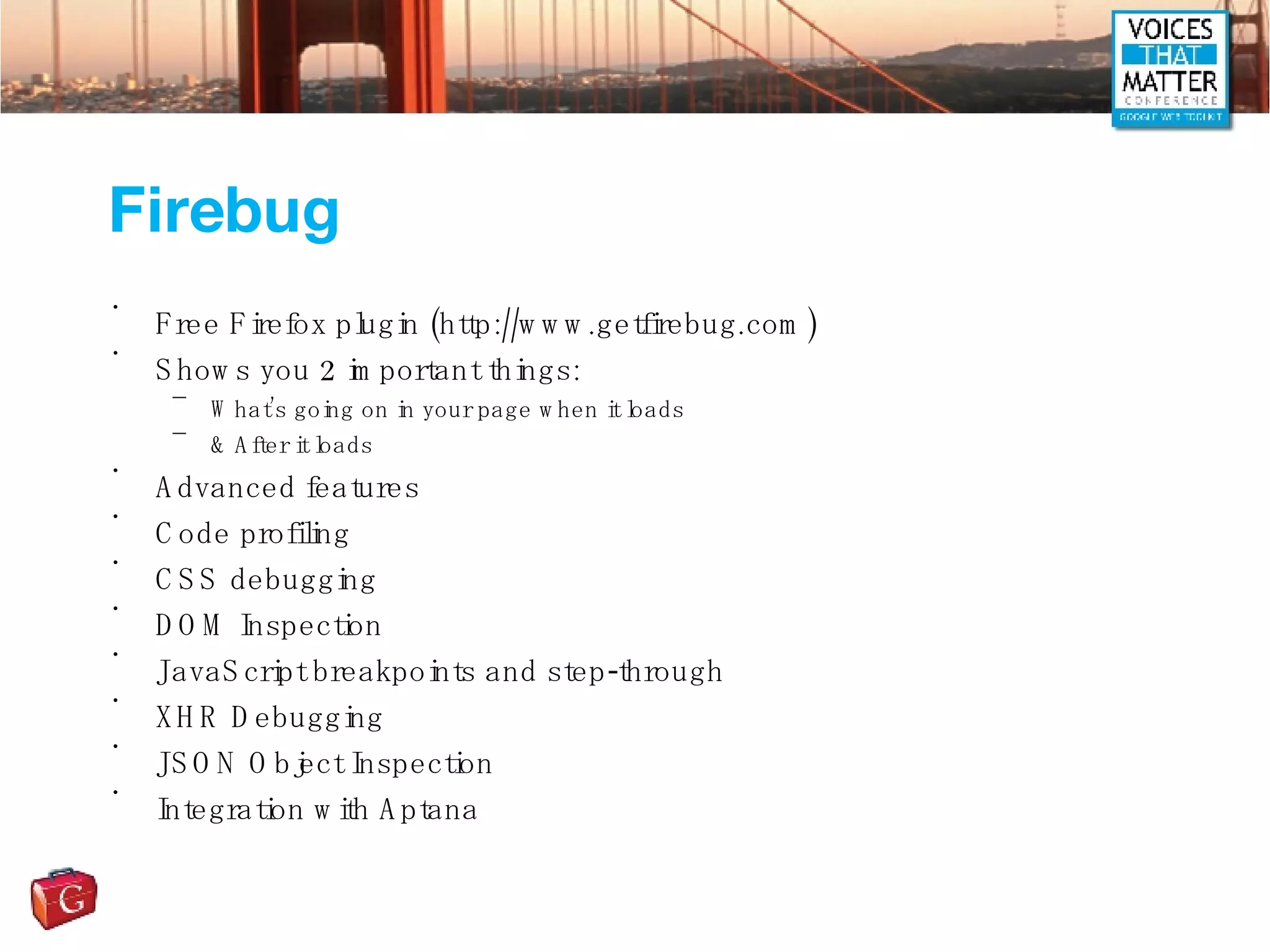 Firebug Free Firefox plugin (http://www.getfirebug.com) Shows you 2 important things: What’s going on in your page when it loads & After it loads Advanced features Code profiling CSS debugging DOM Inspection JavaScript breakpoints and step-through XHR Debugging JSON Object Inspection Integration with Aptana 