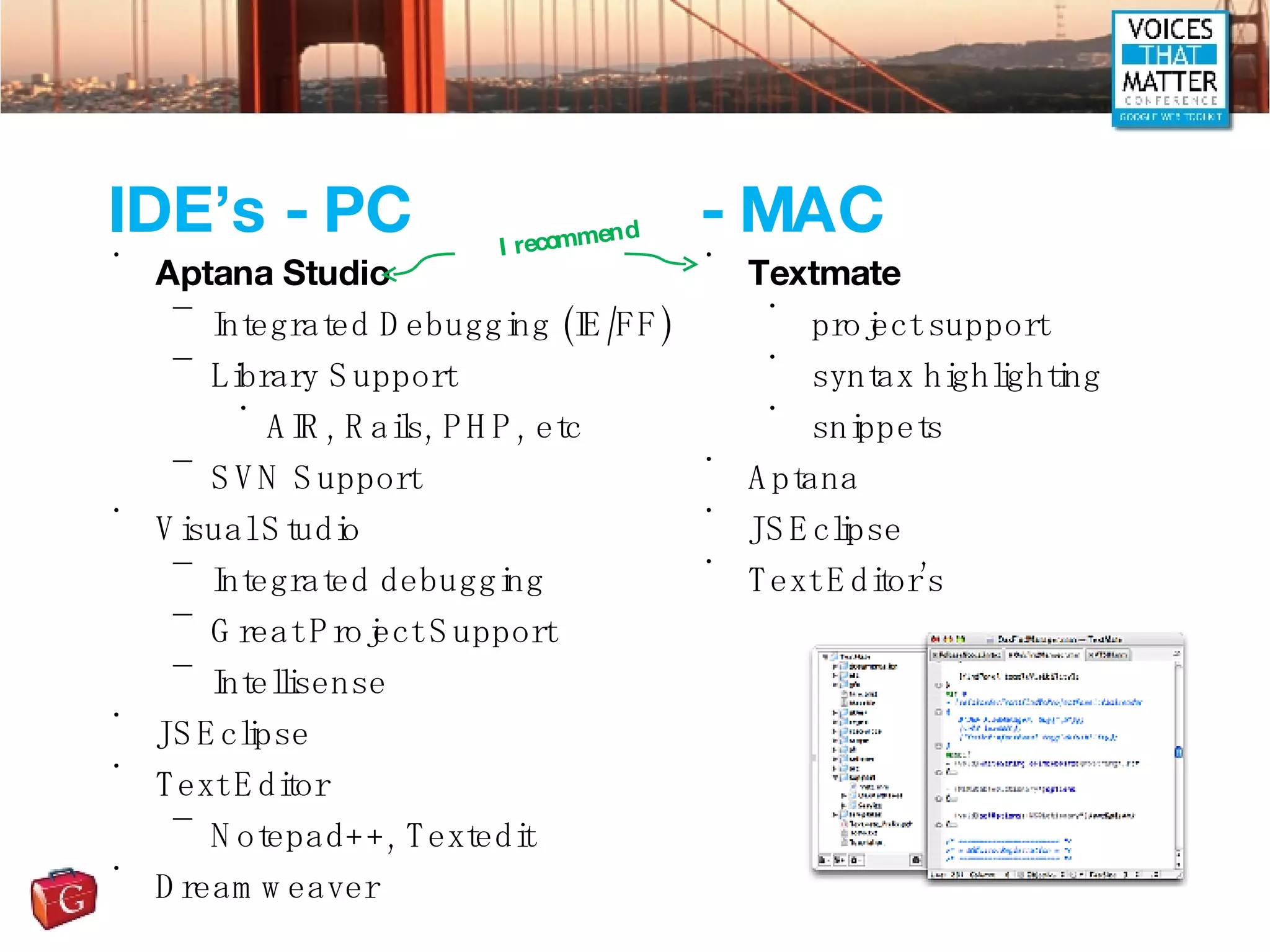 IDE’s - PC Aptana Studio Integrated Debugging (IE/FF) Library Support AIR, Rails, PHP, etc SVN Support Visual Studio Integrated debugging Great Project Support Intellisense JSEclipse Text Editor Notepad++, Textedit Dreamweaver - MAC Textmate project support syntax highlighting snippets Aptana JSEclipse Text Editor’s I recommend 