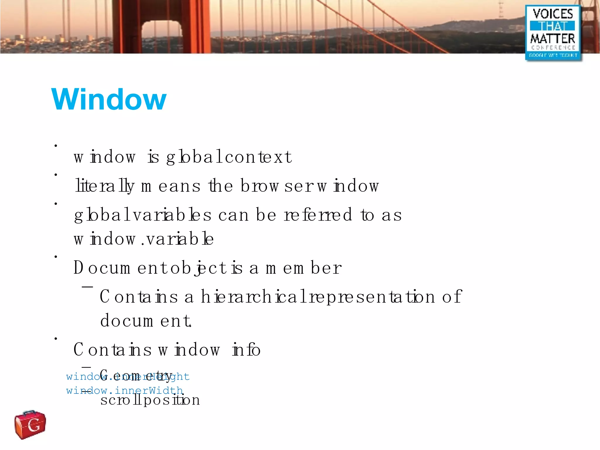 Window window is global context literally means the browser window global variables can be referred to as window.variable Document object is a member Contains a hierarchical representation of document. Contains window info Geometry scroll position window.innerHeight window.innerWidth 