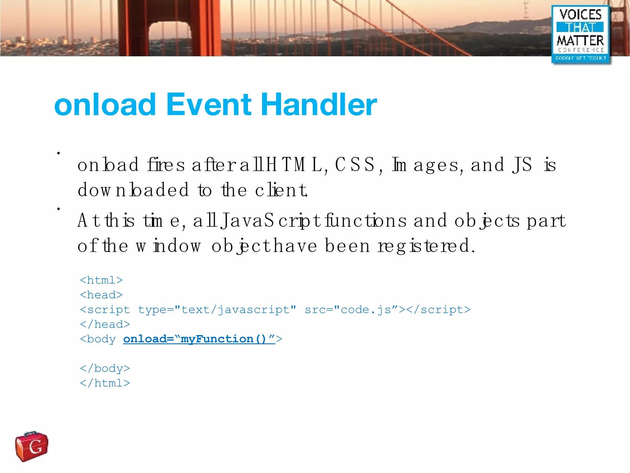 onload Event Handler onload fires after all HTML, CSS, Images, and JS is downloaded to the client. At this time, all JavaScript functions and objects part of the window object have been registered. <html> <head> <script type=&quot;text/javascript&quot; src=&quot;code.js”></script> </head> <body  onload=“myFunction()” > </body> </html> 