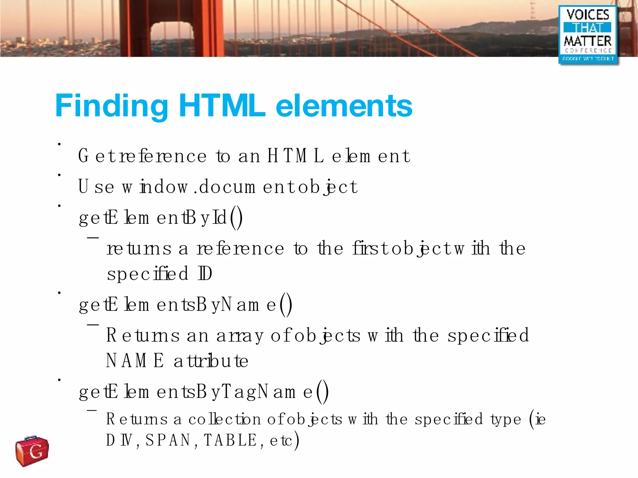 Finding HTML elements Get reference to an HTML element Use window.document object getElementById() returns a reference to the first object with the specified ID getElementsByName() Returns an array of objects with the specified NAME attribute getElementsByTagName() Returns a collection of objects with the specified type (ie DIV, SPAN, TABLE, etc) 