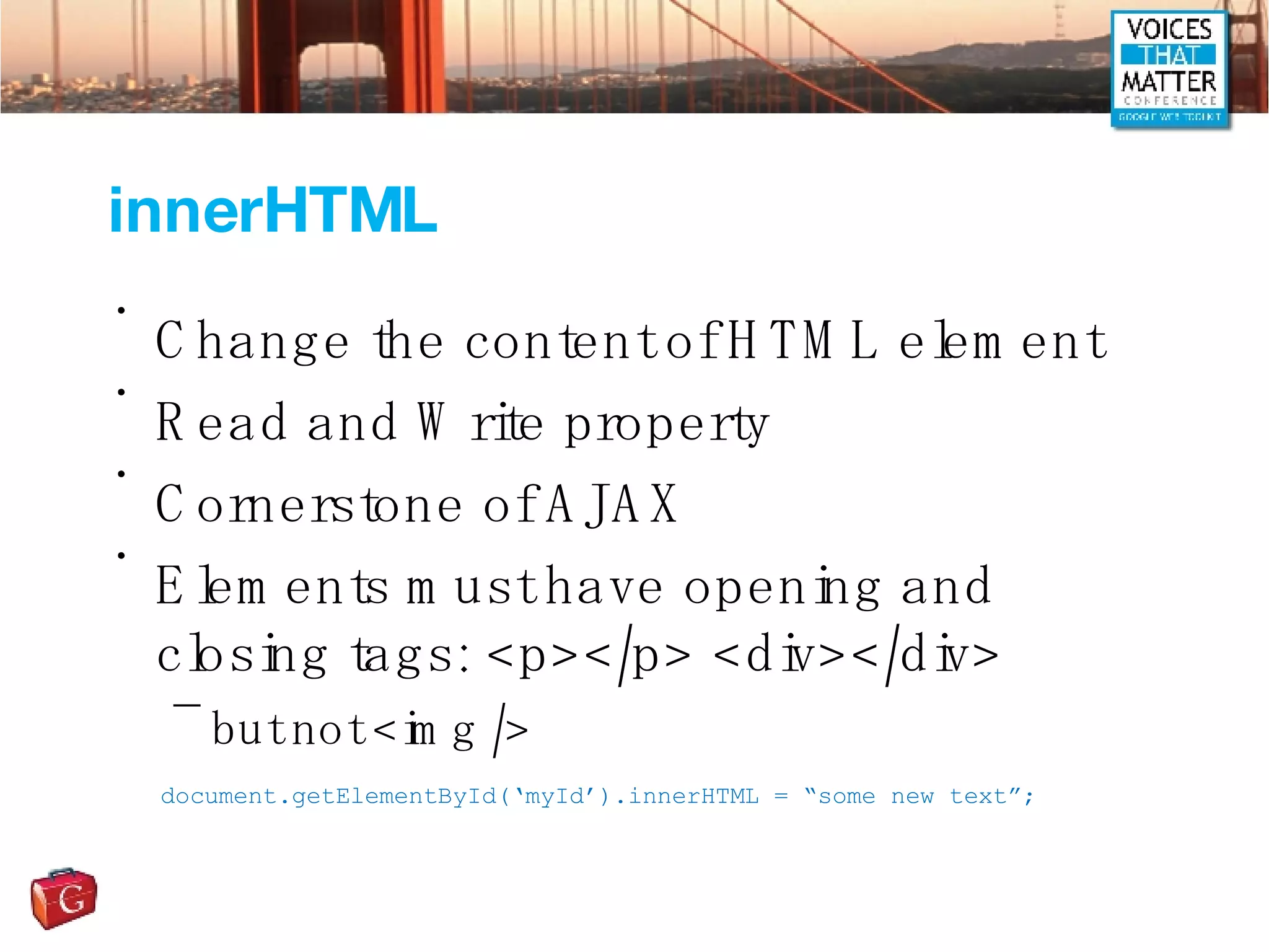 innerHTML Change the content of HTML element Read and Write property Cornerstone of AJAX Elements must have opening and closing tags: <p></p> <div></div> but not <img /> document.getElementById(‘myId’).innerHTML = “some new text”; 